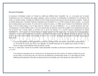 124
Processus d’orientation
Le processus d’orientation comme on l’entend ne semble pas différent dans l’ensemble. Les c.o. vont passer par les phases
d’exploration, qui vise l’évaluation des intérêts, aptitudes, valeurs et besoins, la cristallisation, la clarification et la réalisation. Par
contre, en contexte scolaire, il semble très difficile d’avoir le temps nécessaire pour pouvoir faire des processus complets. Auprès de
la clientèle adolescente, c’est plutôt l’étape de l’exploration qui est abordée. Le c.o. (m.04) l’exprime de façon suivante : «y va passer
par les mêmes phases que les autres. Il va faire du rêve comme les autres, y va falloir qu’on l’amène à la cristallisation comme les
autres. C’est les mêmes phases, c’est la façon dont on s’adresse à lui qui est différente.» Le c.o. (m.04) mentionne aussi que :
«l’introspection, c’est plus difficile, donc, c’est à moi de poser plus de questions, donner des exemples. Ils ne donnent pas une grosse
liste de points forts et points faibles, je travaille avec ce qu’ils me donnent.» Le c.o.(m.03) exprime sensiblement les mêmes
préoccupations : «mais ces élèves-là ont des besoins qui faudrait peut-être travailler un peu plus c’est quoi les choses dans lesquelles y
sont bons, y sont moins bons; apprendre à se connaître, développer leurs intérêts, mieux les connaître, pis après ça, faire des liens avec
qu’est-ce qui existe comme métiers sur le marché du travail.» Le c.o.( m.02), mentionne qu’il est question de partir des besoins du
jeune. Il dira :
C’est plus une approche de développement de carrière qui est adaptée selon leurs besoins, à partir de la connaissance de
soi, du marché du travail, mes forces, mes aptitudes. Je travaille beaucoup sur les qualités pour ensuite les aider à
trouver un stage ou bien différents choix de carrières. (m.02)
Pour les c.o. interviewés, l’estime de soi semble l’aspect primordial à travailler en processus d’orientation. Comme le mentionne le
c.o. (v.01) :
C’est toujours la perception de soi, l’estime de soi. Ils prennent pas les bons moyens, ils sentent au fond d’eux qu’ils
ont une valeur, ce qui est tout à fait vrai, mais ils ne la mettent pas à la bonne place. Donc, il y a des affaires qu’il faut
débâtir pour leur permettre d’être dans un chemin qui leur est accessible, qui va leur donner une valeur réelle.(v.01)
 