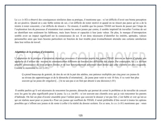 125
Le c.o. (v.02) a observé des conséquences similaires dans sa pratique, il mentionne que : «c’est difficile d’avoir une bonne perception
de soi positive. Quand on a une faible estime de soi, c’est difficile de rester motivé et quand on ne réussit pas parce qu’on a de la
misère à rester concentré, c’est difficile de réussir.» En résumé, il semble que les jeunes TDAH ont besoin de passer par l’étape de
l’exploration lors du processus d’orientation tout comme les autres jeunes par contre, il semble impératif de travailler l’estime de soi
en identifiant non seulement les faiblesses, mais leurs forces et capacités à leur juste valeur. De plus, le manque d’introspection
semble avoir un impact significatif sur la connaissance de soi. Il est donc nécessaire d’identifier les intérêts, aptitudes, valeurs
personnelles ainsi que leurs besoins particuliers en fonction de leur trouble pour éventuellement atteindre une certaine satisfaction
dans leur milieu de travail.
Adaptation de la pratique d’orientation
L’adaptation de la pratique d’orientation durant un processus d’orientation auprès des jeunes TDAH renvoie au besoin d’adapter son
approche et d’utiliser des moyens de communication différents en fonction des difficultés des jeunes. Par conséquent, les c.o. doivent
prendre connaissance de leurs propres limites et de leur fonctionnement personnel étant donné que cette clientèle est plus exigeante.
Comme le mentionne le c.o. (v.01) :
Ça prend beaucoup de gratuité, de don de soi de la part des adultes, une patience multipliée par cinq pour ces jeunes-là
au niveau des apprentissages et de la démarche d’orientation[…]le jeune peut venir te voir 10 fois; il va venir ben plus
souvent qu’un jeune dit «régulier»[…] Je ne sais pas si on finit par aboutir à une décision.(v.01)
Il semble parfois qu’il soit nécessaire de rencontrer les parents, démarche qui permet de cerner le problème et de travailler de concert
avec les gens les plus significatifs pour le jeune. Le c.o. (m.05) : «c’est souvent une clientèle avec qui je vais rencontrer les parents
d’habitude. On fait un plan d’avenir ensemble pour l’enfant parce que souvent le dossier y’est pas fort, y’est faible et voir qu’est-ce
qui est réaliste aussi pour ce jeune-là.» Pour ces jeunes qui souffrent du TDAH, il serait préférable d’être ouvert à toutes les options
possibles qui s’offrent aux jeunes et de rester à coller à la réalité du dossier scolaire. En ce sens, le c.o. (v.01) mentionne que : «mes
 