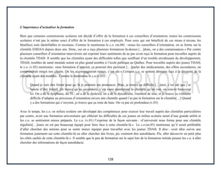 128
L’importance d’actualiser la formation
Bien que certaines commissions scolaires ont décidé d’offrir de la formation à ces conseillers d’orientation, toutes les commissions
scolaires n’ont pas le même souci d’offrir de la formation à ces employés. Pour ceux qui ont bénéficié de ces mises à niveau, les
bénéfices sont identifiables et reconnus. Comme le mentionne le c.o. (m.04) : «nous les conseillers d’orientation, on se forme sur la
clientèle EHDAA depuis deux ans. Donc, oui on a reçu plusieurs formations là-dessus […]donc, on a des connaissances.» Par contre
plusieurs conseillers d’orientation interviewés ont exprimé leurs sentiments de ne pas avoir reçu la formation pour travailler auprès de
la clientèle TDAH. Il semble que les clientèles ayant des difficultés telles que souffrant d’un trouble envahissant du développement,
TDAH, troubles de santé mentale soient en plus grand nombre à l’école publique au Québec. Pour travailler auprès des jeunes TDAH,
le c.o. (v.02) mentionne: «une formation d’appoint, ça pourrait être pertinent […]parler des médicaments, des effets secondaires, on
comprendrait mieux nos clients. On les accompagnerait mieux, c’est sûr.» Certains c.o. se sentent démunis face à la diversité de la
clientèle ayant des troubles. Comme le mentionne le c.o.(v.03) :
Quand je vais être formé pour ça, là je pourrais me prononcer. Mais, je trouve ça difficile […]moi, c’est sûr que j’ai
besoin d’être formé[..]Je trouve qu’au secondaire, c’est vaste maintenant la clientèle qu’on voit, on couvre beaucoup
ici. On a de la dysphasie, du TC, on a de la dyslexie, on a de la dyscalculie, vraiment de tout, et je trouve ça vraiment
difficile d’adapter un processus d’orientation envers une clientèle quand t’as pas la formation sur la clientèle[…] Quand
y a des formations qui s’ouvrent, je trouve que ça reste de base. On va pas en profondeur.(v.03)
Avec le temps, les c.o. en milieu scolaire ont développé des compétences pour exercer leur travail auprès des clientèles particulières
par contre, avoir une formation universitaire qui ciblerait les difficultés de ces jeunes en milieu scolaire serait d’une grande utilité et
les c.o. se sentiraient mieux préparés. Le c.o. (v.01) l’exprime de la façon suivante : «l’université nous forme pour une clientèle
régulière[…]mais on est pas beaucoup équipé pour faire face à cette clientèle-là.» Le c.o.(m.03) mentionne qu’il serait préférable
d’aller chercher des notions pour se sentir mieux équiper pour travailler avec les jeunes TDAH. Il dira : «soit aller suivre une
formation justement sur cette clientèle-là ou aller chercher des livres, pis vraiment être autodidacte. Pis, aller découvrir un petit plus
les côtés cachés de cette clientèle-là.» Il semble que le peu de formation sur le sujet lors de la formation initiale pousse les c.o. à aller
chercher des informations de façon autodidacte.
 