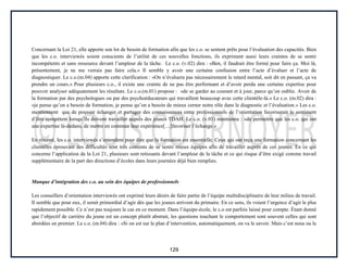 129
Concernant la Loi 21, elle apporte son lot de besoin de formation afin que les c.o. se sentent prêts pour l’évaluation des capacités. Bien
que les c.o. interviewés soient conscients de l’utilité de ces nouvelles fonctions, ils expriment aussi leurs craintes de se sentir
incompétents et sans ressource devant l’ampleur de la tâche. Le c.o. (v.02) dira : «Ben, il faudrait être formé pour faire ça. Moi là,
présentement, je ne me verrais pas faire cela.» Il semble y avoir une certaine confusion entre l’acte d’évaluer et l’acte de
diagnostiquer. Le c.o.(m.04) apporte cette clarification : «On n’évaluera pas nécessairement le retard mental, soit dit en passant, ça va
prendre un cours.» Pour plusieurs c.o., il existe une crainte de ne pas être performant et d’avoir perdu une certaine expertise pour
pouvoir analyser adéquatement les résultats. Le c.o.(m.01) propose : «de se garder au courant et à jour, parce qu’on oublie. Avoir de
la formation par des psychologues ou par des psychoéducateurs qui travaillent beaucoup avec cette clientèle-là.» Le c.o. (m.02) dira :
«je pense qu’on a besoin de formation, je pense qu’on a besoin de mieux cerner notre rôle dans le diagnostic et l’évaluation.» Les c.o.
mentionnent que de pouvoir échanger et partager des connaissances entre professionnels de l’orientation favoriserait le sentiment
d’être compétent lorsqu’ils doivent travailler auprès des jeunes TDAH. Le c.o. (v.01) mentionne : «de permettre que les c.o. qui ont
une expertise là-dedans, de mettre en commun leur expérience[…]favoriser l’échange.»
En résumé, les c.o. interviewés s’entendent pour dire que la formation est essentielle. Ceux qui ont reçu une formation concernant les
clientèles éprouvant des difficultés sont très contents de se sentir mieux équipés afin de travailler auprès de ces jeunes. En ce qui
concerne l’application de la Loi 21, plusieurs sont retissants devant l’ampleur de la tâche et ce qui risque d’être exigé comme travail
supplémentaire de la part des directions d’écoles dans leurs journées déjà bien remplies.
Manque d’intégration des c.o. au sein des équipes de professionnels
Les conseillers d’orientation interviewés ont exprimé leurs désirs de faire partie de l’équipe multidisciplinaire de leur milieu de travail.
Il semble que pour eux, il serait primordial d’agir dès que les jeunes arrivent du primaire. En ce sens, ils voient l’urgence d’agir le plus
rapidement possible. Ce n’est pas toujours le cas en ce moment. Dans l’équipe-école, le c.o est parfois laissé pour compte. Étant donné
que l’objectif de carrière du jeune est un concept plutôt abstrait, les questions touchant le comportement sont souvent celles qui sont
abordées en premier. Le c.o. (m.04) dira : «Si on est sur le plan d’intervention, automatiquement, on va le savoir. Mais c’est nous ou le
 