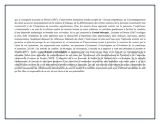13
que le soulignent Lecomte et Drouin (2007), l’intervention humaniste teindra compte de l’écoute empathique, de l’accompagnement
du client au-travers principalement de la relation d’échange, de la différenciation des critères internes de la personne (constructif, non
constructif) et de l’intégration de nouvelles significations. Pour les tenants d’une approche centrée sur la personne, l’expérience
« émotionnelle » au sein de la relation traduit un ressenti interne en mots cohérents et contribue grandement à faciliter la conduite
d’une démarche authentique et honnête avec soi-même. En ce qui concerne la Gestalt thérapie, Lecomte et Drouin (2007) souligne
la plus forte orientation de cette approche pour la découverte d’expérience plus approfondies, plus enfouies, inavouées, parfois
insoupçonnées. Souhaitant dépasser les références habituels du client, l’intervenant est plus actif que pour l’approche centrée sur la
personne au plan du partage de ses impressions ici et maintenant et d’interventions visant à permettre le maintien du contact par le
client de ses sensations, ses expressions non verbales, ses processus d’évitement, d’interruption ou d’évolution de la conscience
(Cournoyer, 2011b). Les notions de conflits, de blocages, de résistances, d’anxiété et d’angoisse y sont très présentes (Lecomte et
Drouin, 2007). Enfin, la psychologie existentialiste se démarque par son focal sur les choix et les buts de vie (existentiels) de la
personne. Selon cette approche, la compréhension de soi passe par l’expérience et la compréhension de l’anxiété et de l’angoisse
existentielle (Lecomte et Drouin, 2007). L’absurdité de la vie humaine, la fatalité de la finitude de la vie humaine, de la solitude
fondamentale de chacun de nous peut permettre à un conseiller d’orientation de pouvoir ainsi mobiliser son client quant à ce qu’il
souhaite faire du reste de sa vie personnelle et professionnelle (Cournoyer, 2011b). En relevant et en tentant de mieux comprendre ses
propres mécanismes de refoulements, déformations de sens et modes d’évitement, la personne peut ainsi s’affirmer davantage en tant
qu’être libre et responsable de sa vie, de ses choix et de ses potentialités.
 