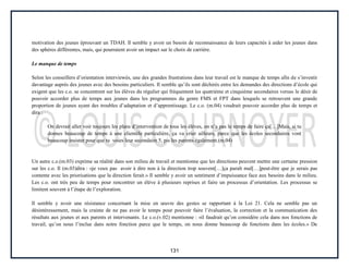 131
motivation des jeunes éprouvant un TDAH. Il semble y avoir un besoin de reconnaissance de leurs capacités à aider les jeunes dans
des sphères différentes, mais, qui pourraient avoir un impact sur le choix de carrière.
Le manque de temps
Selon les conseillers d’orientation interviewés, une des grandes frustrations dans leur travail est le manque de temps afin de s’investir
davantage auprès des jeunes avec des besoins particuliers. Il semble qu’ils sont déchirés entre les demandes des directions d’école qui
exigent que les c.o. se concentrent sur les élèves du régulier qui fréquentent les quatrième et cinquième secondaires versus le désir de
pouvoir accorder plus de temps aux jeunes dans les programmes du genre FMS et FPT dans lesquels se retrouvent une grande
proportion de jeunes ayant des troubles d’adaptation et d’apprentissage. Le c.o. (m.04) voudrait pouvoir accorder plus de temps et
dira :
On devrait aller voir toujours les plans d’intervention de tous les élèves, on n’a pas le temps de faire ça[…]Mais, si tu
donnes beaucoup de temps à une clientèle particulière, ça va crier ailleurs, parce que les écoles secondaires vont
beaucoup insister pour que tu voies leur secondaire 5, pis les parents également.(m.04)
Un autre c.o.(m.03) exprime sa réalité dans son milieu de travail et mentionne que les directions peuvent mettre une certaine pression
sur les c.o. Il (m.03)dira : «je veux pas avoir à dire non à la direction trop souvent[…]ça paraît mal[…]peut-être que je serais pas
contente avec les priorisations que la direction ferait.» Il semble y avoir un sentiment d’impuissance face aux besoins dans le milieu.
Les c.o. ont très peu de temps pour rencontrer un élève à plusieurs reprises et faire un processus d’orientation. Les processus se
limitent souvent à l’étape de l’exploration.
Il semble y avoir une résistance concernant la mise en œuvre des gestes se rapportant à la Loi 21. Cela ne semble pas un
désintéressement, mais la crainte de ne pas avoir le temps pour pouvoir faire l’évaluation, la correction et la communication des
résultats aux jeunes et aux parents et intervenants. Le c.o.(v.02) mentionne : «il faudrait qu’on considère cela dans nos fonctions de
travail, qu’on nous l’inclue dans notre fonction parce que le temps, on nous donne beaucoup de fonctions dans les écoles.» De
 
