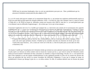 134
SEMO pour les personnes handicapées, donc on avait une spécialisation juste pour eux. Donc, probablement que les
processus d’orientation seraient peut-être plus adaptés.(v.03)
Le c.o.(v.01) aurais aimé pouvoir compter sur la communauté élargie des c.o. qui auraient une expérience professionnelle acquise au
fil des ans ayant déjà travaillé auprès des clientèles différentes. Il dira : «t’as beau lire, aller à des colloques, mais si y aurait un comité
à l’Ordre des c.o. du TDAH ou jeunes en difficultés, comme une ressource style AQETA, mais des c.o., ça serait génial parce que
c’est tellement vaste les difficultés d’apprentissage […]Je te dirais que c’est ce qui m’aura manqué.»
Concernant l’application de la Loi 21, il semble que la plupart des c.o. interviewés sont contents de la reconnaissance des capacités
professionnelles des c.o. en lien avec l’évaluation du retard mental et l’évaluation des difficultés d’apprentissage. Toutefois, la crainte
de ne pas avoir plus de temps ou de ressources humaines pour pouvoir appliquer ces nouvelles fonctions reste une préoccupation. Le
c.o. (m.05) fait la suggestion suivante : «moi, je pense que la commission scolaire pourrait engager 2 personnes qui pourraient flotter
autour de la commission scolaire pour faire les évaluations; là, t’aurais une expertise.» Le c.o. (v.02) pense pour sa part que :
Il faudrait être formé pour pouvoir faire ça. Moi, là, présentement, je ne me verrais pas aller faire ça. Quoique, à mon
école cela serait super pertinent. Ensuite, il faudrait qu’on considère cela dans nos fonctions de travail, qu’on nous
l’inclue dans notre fonction […]Il y a toute une vision sur le rôle des c.o. faire de la place pour ça aussi dans nos rôles
et fonctions.(v.02)
En résumé, il semble que l’actualisation de la formation initiale qui inclurait un cours optionnel ayant pour sujet les troubles qui sont
les plus sujets à se retrouver en milieu scolaire serait un moyen de s’assurer que les c.o. qui visent le secteur de l’éducation comme
milieu de travail auraient l’information de base concernant ces clientèles à risque de décrochage. De plus, les c.o. ont exprimé leur
désir d’être impliqués au sein des équipes multidisciplinaires le plus rapidement possible et d’être mis au courant des dossiers des
élèves qui présentent dès leur arrivée au secteur secondaire des difficultés d’adaptation. Il reste que le manque de temps est
probablement le facteur qui dérange le plus les c.o. en milieu scolaire. En effet, ils semblent déchirés entre les besoins des jeunes
 