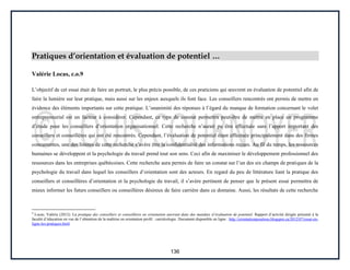 136
Pratiques d’orientation et évaluation de potentiel …
Valérie Locas, c.o.9
L’objectif de cet essai était de faire un portrait, le plus précis possible, de ces praticiens qui œuvrent en évaluation de potentiel afin de
faire la lumière sur leur pratique, mais aussi sur les enjeux auxquels ils font face. Les conseillers rencontrés ont permis de mettre en
évidence des éléments importants sur cette pratique. L’unanimité des réponses à l’égard du manque de formation concernant le volet
entrepreneurial est un facteur à considérer. Cependant, ce type de constat permettra peut-être de mettre en place un programme
d’étude pour les conseillers d’orientation organisationnel. Cette recherche n’aurait pu être effectuée sans l’apport important des
conseillers et conseillères qui ont été rencontrés. Cependant, l’évaluation de potentiel étant effectuée principalement dans des firmes
concurrentes, une des limites de cette recherche s’avère être la confidentialité des informations reçues. Au fil du temps, les ressources
humaines se développent et la psychologie du travail prend tout son sens. Ceci afin de maximiser le développement professionnel des
ressources dans les entreprises québécoises. Cette recherche aura permis de faire un constat sur l’un des six champs de pratiques de la
psychologie du travail dans lequel les conseillers d’orientation sont des acteurs. En regard du peu de littérature liant la pratique des
conseillers et conseillères d’orientation et la psychologie du travail, il s’avère pertinent de penser que le présent essai permettra de
mieux informer les futurs conseillers ou conseillères désireux de faire carrière dans ce domaine. Aussi, les résultats de cette recherche
9
Locas, Valérie (2012). La pratique des conseillers et conseillères en orientation œuvrant dans des mandats d’évaluation de potentiel. Rapport d’activité dirigée présenté à la
faculté d’éducation en vue de l’obtention de la maîtrise en orientation profil : carriérologie. Document disponible en ligne : http://orientationpourtous.blogspot.ca/2012/07/essai-en-
ligne-les-pratiques.html
 
