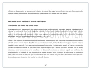 137
offriront une documentation sur le processus d’évaluation de potentiel dans lequel le conseiller doit intervenir. En conclusion, les
éléments nommés permettront une meilleure visibilité et compréhension de ce domaine et de cette pratique.
Faits saillants de leurs conceptions en regard du contexte actuel
Transformation de la dotation dans certains secteurs
Le départ massif de la génération des baby-boomers a été confirmé par les conseillers interviewés quant aux conséquences qu’il
engendre sur le marché du travail ce qui corrobore le constat de l’auteur Karpicek (2008). Selon lui, nous assistons depuis quelques
années à un vieillissement de la population : « le fait le plus inquiétant est le dépassement, prévu en 2019, du nombre important de
personnes de plus de 65 ans par rapport à celui des moins de 19 ans » (p.12).
Ajouté à cette dimension, un autre aspect important a été nommé comme un enjeu pour la sélection du personnel suite au contexte
actuel de pénurie de main-d’œuvre. En effet, selon les conseillers rencontrés, l’embauche des candidats prend une autre forme en
regard des enjeux actuels. Il s’avère que pour certains secteurs, les entreprises n’ont plus autant le choix qu’avant et se montre plus
ouvert à développer les candidats au sein même de leur organisation plutôt que d’attendre que ceux-ci possèdent tous les critères
nécessaires. Ainsi, la rencontre avec les conseillers a pu démontrer la restriction de critères à laquelle sont confrontées les
organisations face à l’embauche de leurs ressources dû au manque de main-d’œuvre. L’initiative de recherche sur les compétences
(2008) allait dans ce sens en expliquant que; Le vieillissement de la main-d’œuvre aura pour effet d’en accroître la rareté de la main-
d’œuvre dans certains domaines et ainsi modifier les critères de sélection.
 