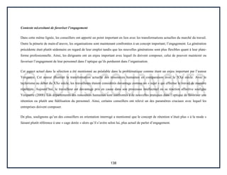 138
Contexte nécessitant de favoriser l’engagement
Dans cette même lignée, les conseillers ont apporté un point important en lien avec les transformations actuelles du marché du travail.
Outre la pénurie de main-d’œuvre, les organisations sont maintenant confrontées à un concept important; l’engagement. La génération
précédente était plutôt sédentaire en regard de leur emploi tandis que les nouvelles générations sont plus flexibles quant à leur plate-
forme professionnelle. Ainsi, les dirigeants ont un enjeu important avec lequel ils doivent composer, celui de pouvoir maintenir ou
favoriser l’engagement de leur personnel dans l’optique qu’ils perdurent dans l’organisation.
Cet aspect actuel dans la sélection a été mentionné au préalable dans la problématique comme étant un enjeu important par l’auteur
Verquerre. Cet auteur illustrait la transformation actuelle des ressources humaines en comparaison avec le XXe siècle. Avec le
taylorisme au début du XXe siècle, les travailleurs étaient considérés davantage comme un « sujet » qui effectue le travail de manière
répétitive. Aujourd’hui, le travailleur est davantage pris en cause dans son processus intellectuel ou sa réaction affective souligne
Verquerre (2008). Les départements des ressources humaines sont confrontés à de nouvelles pratiques dans l’optique de favoriser une
rétention ou plutôt une fidélisation du personnel. Ainsi, certains conseillers ont relevé un des paramètres cruciaux avec lequel les
entreprises doivent composer.
De plus, soulignons qu’un des conseillers en orientation interrogé a mentionné que le concept de rétention n’était plus « à la mode »
faisant plutôt référence à une « cage dorée » alors qu’il s’avère selon lui, plus actuel de parler d’engagement.
 