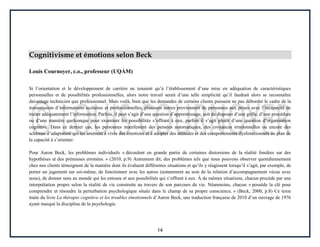 14
Cognitivisme et émotions selon Beck
Louis Cournoyer, c.o., professeur (UQÀM)
Si l’orientation et le développement de carrière ne tenaient qu’à l’établissement d’une mise en adéquation de caractéristiques
personnelles et de possibilités professionnelles, alors notre travail serait d’une telle simplicité qu’il faudrait alors se reconnaître
davantage technicien que professionnel. Mais voilà, bien que les demandes de certains clients puissent ne pas déborder le cadre de la
transmission d’informations scolaires et professionnelles, plusieurs autres proviennent de personnes aux prises avec l’incapacité de
traiter adéquatement l’information. Parfois, il peut s’agir d’une question d’apprentissage, soit de disposer d’une grille, d’une procédure
ou d’une manière quelconque pour examiner les possibilités s’offrant à eux, parfois il s’agit plutôt d’une question d’organisation
cognitive. Dans ce dernier cas, les personnes manifestent des pensées automatiques, des croyances irrationnelles ou encore des
schémas d’adaptation qui les amènent à vivre des émotions et à adopter des attitudes et des comportements dysfonctionnels au plan de
la capacité à s’orienter.
Pour Aaron Beck, les problèmes individuels « découlent en grande partie de certaines distorsions de la réalité fondées sur des
hypothèses et des prémisses erronées. » (2010, p.9) Autrement dit, des problèmes tels que nous pouvons observer quotidiennement
chez nos clients témoignent de la manière dont ils évaluent différentes situations et qu’ils y réagissent lorsqu’il s’agit, par exemple, de
porter un jugement sur soi-même, de fonctionner avec les autres (notamment au sein de la relation d’accompagnement vécue avec
nous), de donner sens au monde qui les entoure et aux possibilités qui s’offrent à eux. À de mêmes situations, chacun procède par une
interprétation propre selon la réalité de vie construite au travers de son parcours de vie. Néanmoins, chacun « possède la clé pour
comprendre et résoudre la perturbation psychologique située dans le champ de sa propre conscience. » (Beck, 2000, p.8) Ce texte
traite du livre La thérapie cognitive et les troubles émotionnels d’Aaron Beck, une traduction française de 2010 d’un ouvrage de 1976
ayant marqué la discipline de la psychologie.
 