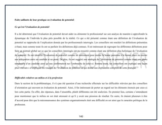 140
Faits saillants de leur pratique en évaluation de potentiel
Ce qu’est l’évaluation de potentiel
Il a été déterminé que l’évaluation de potentiel devait aider ou alimenter le professionnel sur son analyse de manière à approfondir la
dynamique de l’individu le plus près possible de la réalité. Ce qui a été présenté comme étant une définition de l’évaluation de
potentiel se rapproche de l’explication donnée par les professionnels interrogés. Les conseillers ont renchéri les définitions présentées
ci-haut, mais somme toute ils ont su parfaire les définitions déjà connues. Il est intéressant de regrouper les différentes définitions pour
faire un portrait global sur ce que les conseillers interrogés ont pu ressortir comme étant une définition plus holistique de l’évaluation
de potentiel. Ils ont identifié l'évaluation de potentiel comme un instrument pour mettre la bonne personne à la bonne place ou encore
une adéquation entre un candidat et un poste. De plus, ils ont suggéré une analogie de l’évaluation de potentiel comme étant une photo
temporelle d’un candidat ainsi qu’une confirmation sur l’embauche de celui-ci. Somme toute, les conseillers ont expliqué une façon
plus « terrain » d’expliquer les rouages de l’évaluation de potentiel ce qui donne une explication complète de cette pratique.
Difficultés relatives au milieu et à la profession
Dans la section de la problématique, il n’a pas été question d’une recherche effectuée sur les difficultés relevées par des conseillers
d’orientation qui œuvrent en évaluation de potentiel. Ainsi, il fut intéressant de porter un regard sur les éléments énoncés par ceux-ci
lors cette partie. En effet, des réponses, dans l’ensemble, plutôt différentes ont été soulevées. En premier lieu, certains s’entendaient
pour mentionner que le milieu en soi était stressant et qu’il y avait une pression de résultat. En outre, ils étaient plusieurs à être
d’accord pour dire que la méconnaissance des systèmes organisationnels était une difficulté en soi ainsi que le caractère politique de la
profession.
 
