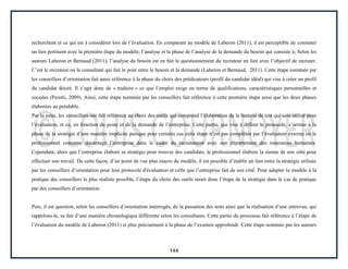 144
recherchent et ce qui est à considérer lors de l’évaluation. En comparant au modèle de Laberon (2011), il est perceptible de constater
un lien pertinent avec la première étape du modèle; l’analyse et la phase de l’analyse de la demande du besoin qui consiste à; Selon les
auteurs Laberon et Bernaud (2011), l’analyse du besoin est en fait le questionnement du recruteur en lien avec l’objectif de recruter.
C’est le recruteur ou le consultant qui fait le pont entre le besoin et la demande (Laberon et Bernaud, 2011). Cette étape nommée par
les conseillers d’orientation fait aussi référence à la phase du choix des prédicateurs (profil du candidat idéal) qui vise à créer un profil
du candidat désiré. Il s’agit donc de « traduire » ce que l’emploi exige en terme de qualifications, caractéristiques personnelles et
sociales (Peretti, 2009). Ainsi, cette étape nommée par les conseillers fait référence à cette première étape ainsi que les deux phases
élaborées au préalable.
Par la suite, les conseillers ont fait référence au choix des outils qui comprend l’élaboration de la batterie de test qui sera utilisé pour
l’évaluation, et ce, en fonction du poste et de la demande de l’entreprise. Cette partie, qui vise à définir le protocole, s’arrime à la
phase de la stratégie d’une manière implicite puisque pour certains cas cette étape n’est pas complétée par l’évaluateur externe ou le
professionnel concerne davantage l’entreprise dans le cadre du recrutement avec son département des ressources humaines.
Cependant, alors que l’entreprise élabore sa stratégie pour trouver des candidats, le professionnel élabore la sienne de son côté pour
effectuer son travail. De cette façon, d’un point de vue plus macro du modèle, il est possible d’établir un lien entre la stratégie utilisée
par les conseillers d’orientation pour leur protocole d'évaluation et celle que l’entreprise fait de son côté. Pour adapter le modèle à la
pratique des conseillers le plus réaliste possible, l’étape du choix des outils serait donc l’étape de la stratégie dans le cas de pratique
par des conseillers d’orientation.
Puis, il est question, selon les conseillers d’orientation interrogés, de la passation des tests ainsi que la réalisation d’une entrevue, qui
rappelons-le, se fait d’une manière chronologique différente selon les consultants. Cette partie du processus fait référence à l’étape de
l’évaluation du modèle de Laberon (2011) et plus précisément à la phase de l’examen approfondi. Cette étape nommée par les auteurs
 