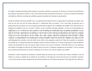 145
du modèle conceptuel était plutôt épurée puisque les personnes effectuant un processus de sélection ont rarement les qualifications
pour effectuer cette étape eux-mêmes. Ce qui s’avère intéressant pour cette partie de la sélection, c’est que les conseillers d’orientation
sont habiletés à effectuer cette étape sans problème puisqu’ils possèdent une formation en psychométrie.
Ensuite, les données sont mises ensemble et il y a un agencement des données de fait. Cet agencement se produit par une analyse, mais
aussi par une mise par écrit du constat établi par le professionnel dans son analyse. C’est à cette étape du processus que le
professionnel doit se prononcer ou avoir un jugement professionnel à apporter sur la candidature du candidat. Il fait l’état des forces et
faiblesses du candidat en lien avec le poste à combler. Un des conseillers interrogés expliquait « on fait une recommandation par
rapport au poste » C.O.5. Ils doivent donc se prononcer sur l’évaluation du candidat. Dans le cas de plusieurs candidatures, il y a un
choix des meilleures candidatures qui est effectué par le professionnel. Cette sélection n’est pas finale puisqu’il revient à l’entreprise
de faire le choix de l’embauche ou non du candidat. Cette étape constitue l’étape de la sélection puisqu’elle implique un regard
critique et un positionnement face à l’adéquation du poste et du candidat. Cette prise de position n’implique pas toujours un choix
arrêté dépendant des conseillers, mais elle réfère tout de même à une compétence soulevée de l’Ordre des conseillers en orientation
qui explique que « le jugement professionnel implique une prise de décision fondée sur la collecte d’informations à l’aide de différents
moyens, une justification du choix des moyens utilisés en lien avec les visées ou intentions » (OCCOQ, 2010, p.5). Une explication
des résultats est divulguée au client lors de l’étape du retour sur les tests à l’entreprise expliqués par les conseillers. C’est à ce moment
que le professionnel doit donner les résultats verbalement sur les forces et les zones de vigilances du candidat.
Finalement, il parait important de mentionner la dernière étape du processus qui a été relevée par certains conseillers et qui fait
référence au retour au candidat sur les résultats de son évaluation. Cette étape qui n’est pas faite par tous les conseillers rencontrés,
s’avère tout de même une partie intégrante des interventions produites lors d’évaluation de potentiel. Cette étape peut faire référence à
 
