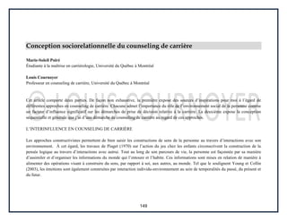149
Conception sociorelationnelle du counseling de carrière
Marie-Soleil Poiré
Étudiante à la maîtrise en carriérologie, Université du Québec à Montréal
Louis Cournoyer
Professeur en counseling de carrière, Université du Québec à Montréal
Cet article comporte deux parties. De façon non exhaustive, la première expose des sources d’inspirations pour moi à l’égard de
différentes approches en counseling de carrière. Chacune admet l’importance du rôle de l’environnement social de la personne comme
un facteur d’influence significatif sur les démarches de prise de décision relative à la carrière. La deuxième expose la conception
séquentielle et générale que j’ai d’une démarche de counseling de carrière au regard de ces approches.
L’INTERINFLUENCE EN COUNSELING DE CARRIÈRE
Les approches constructivistes permettent de bien saisir les constructions de sens de la personne au travers d’interactions avec son
environnement. À cet égard, les travaux de Piaget (1970) sur l’action du jeu chez les enfants circonscrivent la construction de la
pensée logique au travers d’interactions avec autrui. Tout au long de son parcours de vie, la personne est façonnée par sa manière
d’assimiler et d’organiser les informations du monde qui l’entoure et l’habite. Ces informations sont mises en relation de manière à
alimenter des opérations visant à construire du sens, par rapport à soi, aux autres, au monde. Tel que le soulignent Young et Collin
(2003), les émotions sont également construites par interaction individu-environnement au sein de temporalités du passé, du présent et
du futur.
 