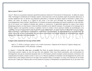 15
Qui est Aaron T. Beck ?
Aaron T. Beck est un psychiatre américain aujourd’hui professeur émérite de l’Université de la Pennsylvanie. Au début des années
1960, il développe les fondements de la thérapie cognitive. Intervenant alors à titre de psychiatre auprès de personnes dépressives, il
constate rapidement chez ces derniers une propension particulière à l’entretien de pensées négatives récurrentes à propos d’eux-
mêmes, des autres, du monde ou à l’égard de leur avenir. C’est alors qu’il développe des principes et des techniques
d’accompagnement visant à faciliter l’identification et l’évaluation de pensées automatiques qui minent la qualité de vie des individus,
afin de les amener vers l’adoption d’attitudes plus réalistes et constructives. Il approfondit également les enjeux d’une relation
thérapeutique proactive où intervenant et client travaillent ensemble sur des objectifs communs. Les principes et les techniques de la
thérapie cognitive sont aujourd’hui reconnus et répandus à travers le monde, à travers plusieurs modèles de psychothérapie et de
counseling, ainsi qu’à travers plusieurs types de clientèles et de problématiques. Au travers de plus de 500 articles et de 22 ouvrages,
Beck a contribué à l’avancement de connaissances scientifiques en psychothérapie, en psychopathologie et en psychométrie qui
servent aujourd’hui de bases conceptuelles aux interventions quotidiennes d’un nombre important de professionnels des relations
humaines, de l’éducation et de la santé mentale.
Compte-rendu commenté de l’ouvrage de Beck (2010)
Beck, A. T. (2010). La thérapie cognitive et les troubles émotionnels. Traduction de B. Pascal de Cognitive therapy and
the emotional disorders (1976). Bruxelles : de Boeck.
Le chapitre 1 s’intitule Du « bon sens » et au-delà. Pour Beck, de grandes distorsions cognitives, tant chez le client que chez
l’intervenant, peuvent s’opérer au nom d’un gros bon sens populaire. Selon notre histoire personnelle, notre environnement de
développement, ainsi que les événements façonnant notre vie, l’être humain construit son propre système de pensées, d’émotions et de
comportements de manière à donner un (bon ?) sens à sa vie. Plusieurs problèmes d’orientation et de développement de carrière sont
intiment liées à cette manière d’entrevoir et de réagir à des situations réelles ou anticipées. Les choix et les décisions de nos clients
peuvent ainsi s’opérer par l’influence plus ou moins ajustée de croyances, d’interprétations, de généralisations de soi, des autres et du
 
