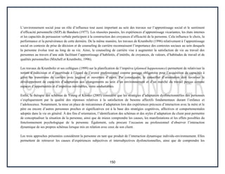 150
L’environnement social joue un rôle d’influence tout aussi important au sein des travaux sur l’apprentissage social et le sentiment
d’efficacité personnelle (SEP) de Bandura (1977). Les réussites passées, les expériences d’apprentissage vicariantes, les états internes
et les capacités de persuasion verbale participent à la construction des croyances d’efficacité de la personne. Cela influence le choix, la
performance et la persévérance de cette dernière. De la même manière, les travaux de Krumboltz (1996) relativement à l’apprentissage
social en contexte de prise de décision et de counseling de carrière reconnaissent l’importance des contextes sociaux au sein desquels
la personne évolue tout au long de sa vie. Ainsi, le counseling de carrière vise à augmenter la satisfaction de vie au travail des
personnes au travers d’une aide facilitant l’apprentissage d’habiletés, d’intérêts, de croyances, de valeurs, d’habitudes de travail et de
qualités personnelles (Mitchell et Krumboltz, 1996).
Les travaux de Krumboltz et ses collègues (1999) sur la planification de l’imprévu (planned happenstance) permettent de relativiser la
notion d’indécision et d’incertitude à l’égard de l’avenir professionnel comme passage obligatoire pour l’acquisition de capacités à
gérer les transitions de carrière avec sagesse et ouverture d’esprit. Par conséquent, le conseiller d’orientation doit favoriser le
développement de capacités d’adaptation aux changements au sein d’un environnement et d’un marché du travail perçus comme
espaces d’opportunités et d’imprévus inévitables, voire souhaitables.
Enfin, la thérapie des schémas de Young et Klosko (2005) considère que les stratégies d’adaptation dysfonctionnelles des personnes
s’expliqueraient par la qualité des réponses relatives à la satisfaction de besoins affectifs fondamentaux durant l’enfance et
l’adolescence. Notamment, la mise en place de mécanismes d’adaptation lors des expériences précoces d’interaction avec la mère et le
père ou encore d’autres personnes proches et significatives est à la base des stratégies cognitives, affectives et comportementales
adoptée dans la vie en général. À des fins d’orientation, l’identification des schémas et des styles d’adaptation du client peut permettre
de conceptualiser la situation de la personne, ainsi que de mieux comprendre les causes, les manifestations et les effets possibles du
fonctionnement psychologique de la personne. Également, cela procure l’occasion au professionnel d’observer l’interaction
dynamique de ses propres schémas lorsque mis en relation avec ceux de son client.
Les trois approches présentées considèrent la personne en tant que produit de l’interaction dynamique individu-environnement. Elles
permettent de retrouver les causes d’expériences subjectives et intersubjectives dysfonctionnelles, ainsi que de comprendre les
 