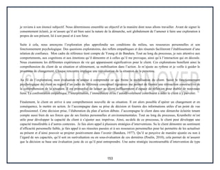 153
je reviens à son énoncé subjectif. Nous déterminons ensemble un objectif et la manière dont nous allons travailler. Avant de signer le
consentement éclairé, je m’assure qu’il ait bien saisi la nature de la démarche, soit globalement de l’amener à faire une exploration à
propos de son présent, lié à son passé et à son futur.
Suite à cela, nous amorçons l’exploration plus approfondie ses conditions du milieu, ses ressources personnelles et son
fonctionnement psychologique. Des questions exploratoires, des reflets empathiques et des résumés faciliteront l’établissement d’une
relation de confiance. Mon cadre de référence tient compte de Young et de Bandura. Tout au long du processus, je suis attentive aux
comportements, aux cognitions et aux émotions qu’il démontre et à celles qu’il me provoque, ainsi qu’à l’interaction qui en découle.
Nous examinons les différentes expériences de vie qui apparaissent significatives pour le client. Ces explorations bonifient ainsi la
compréhension du client de sa situation et ultimement, sa mobilisation dans l’action. Je m’ajuste au rythme et je veille à guider le
processus de changement. Chaque rencontre implique une réévaluation de la situation de la personne.
Au fil de l’exploration, mon évaluation m’amène à comprendre ce qui freine la mobilisation du client. Saisir le fonctionnement
psychologique du client au regard d’un cadre de référence conceptuel rigoureux me permet de fournir une rétroaction constructive de
la compréhension de la situation. Il est primordial de laisser au client suffisamment d’espace de réflexion pour établir de nouveaux
liens. La confrontation empathique, l’interprétation, l’immédiateté et/ou l’autodévoilement contribuent à aider le client à y parvenir.
Finalement, le client en arrive à une compréhension nouvelle de sa situation. Il est alors possible d’opérer un changement et en
conséquence, le mettre en action. Je l’accompagne dans sa prise de décision et fournis des informations utiles d’un point de vue
professionnel. Cette décision prise, l’élaboration du plan d’action débute. J’accompagne le client dans une démarche éclairée tenant
compte aussi bien de ses forces que de ses limites personnelles et environnementales. Tout au long du processus, Krumboltz m’est
utile pour développer la capacité du client à s’ajuster aux imprévus. Ainsi, au-delà de ce processus, le client peut développe une
capacité transférable à d’autres contextes. Je fais alors appel à plusieurs stratégies d’interventions. Su le client démontre un sentiment
d’efficacité personnelle faible, je fais appel à ses réussites passées et à ses ressources personnelles pour lui permettre de les actualiser
au présent et d’ainsi pouvoir se projeter positivement dans l’avenir (Bandura, 1977). Qu’il se perçoive de manière ajustée ou non à
l’égard de ses capacités, qu’il soit en surévaluation ou en sous-évaluation de ces dernières (Poulin, 2010), cela permet de m’assurer
que la décision se base une évaluation juste de ce qu’il peut entreprendre. Une autre stratégie incontournable d’intervention de type
 