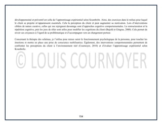 154
développemental et préventif est celle de l’apprentissage expérientiel selon Krumboltz. Ainsi, des exercices dans le milieu pour lequel
le client se projette m’apparaissent essentiels. Cela la perception du client et peut augmenter sa motivation. Lors d’interventions
ciblées de nature curative, celles qui me rejoignent davantage sont d’approches cognitivo comportementales. La restructuration et la
répétition cognitive, puis les jeux de rôles sont utiles pour modifier les cognitions du client (Bujold et Gingras, 2000). Cela permet de
revoir ses croyances à l’égard de sa problématique et d’accompagner vers un changement porteur.
Concernant la thérapie des schémas, je l’utilise pour mieux saisir le fonctionnement psychologique de la personne, pour toucher les
émotions et mettre en place une prise de conscience mobilisatrice. Également, des interventions comportementales permettent de
confronter les perceptions du client à l’environnement réel (Cournoyer, 2010) et d’évaluer l’apprentissage expérientiel selon
Krumboltz.
 