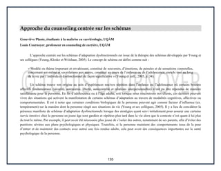 155
Approche du counseling centrée sur les schémas
Geneviève Plante, étudiante à la maîtrise en carriérologie, UQÀM
Louis Cournoyer, professeur en counseling de carrière, UQÀM
L’approche centrée sur les schémas d’adaptation dysfonctionnels est issue de la thérapie des schémas développée par Young et
ses collègues (Young, Klosko et Weishaar, 2005). Le concept de schéma est défini comme suit :
« Modèle ou thème important et envahissant, constitué de souvenirs, d’émotions, de pensées et de sensations corporelles,
concernant soi-même et ses relations aux autres, constitué au cours de l’enfance ou de l’adolescence, enrichi tout au long
de la vie par l’individu et dysfonctionnel de façon significative » (Young et coll., 2005, p. 34).
Un schéma trouve son origine au sein d’expériences nocives répétées dans l’enfance ou l’adolescence où certains besoins
affectifs fondamentaux (sécurité, autonomie, liberté, autocontrôle et relations interpersonnelles) n’ont pu être répondus de manière
satisfaisante pour la personne. En fin d’adolescence ou à l’âge adulte, soit lorsque nous rencontrons nos clients, ces derniers peuvent
vivre des situations qui activent la manifestation de certains schémas d’adaptation au travers de modalités cognitives, affectives ou
comportementales. Il est à noter que certaines conditions biologiques de la personne peuvent agir comme facteur d’influence (ex.
tempérament) sur la manière dont la personne réagit aux situations de vie (Young et ses collègues, 2005). Il y a lieu de considérer la
présence manifeste de schémas d’adaptation dysfonctionnels lorsque des stratégies ayant servi initialement pour assurer une certaine
survie émotive chez la personne en jeune âge sont gardées et répétées plus tard dans la vie alors que le contexte n’est quant à lui plus
du tout le même. Par exemple, il peut avoir été nécessaire plus jeune de s’isoler des autres, notamment de ses parents, afin d’éviter des
punitions sévères aux plans psychologiques et physiques. Toutefois, si la personne maintient des comportements issus de la peur
d’entrer et de maintenir des contacts avec autrui une fois rendue adulte, cela peut avoir des conséquences importantes sur la santé
psychologique de la personne.
 