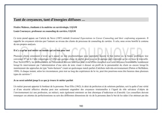 160
Tant de croyances, tant d’énergies diffuses …
Féedra Maheux, étudiante à la maîtrise en carriérologie, UQÀM
Louis Cournoyer, professeur en counseling de carrière, UQÀM
Ce texte prend appuie sur l’article de Nevo (1987) intitulé Irrational Expectations in Career Counseling and their confronting arguments. Il
rappelle les croyances relevées par l’auteure au niveau des clients de processus de counseling de carrière. À cela, nous avons bonifié le contenu
de nos propres analyses.
Il n’y a qu’un seul métier au monde qui est bon pour moi
Plusieurs clients aimeraient n’avoir qu’à passer un test psychométrique pour apprendre ensuite le bon métier ou la bonne profession leur
convenant. C’est là l’idée romantique à l’effet que quelque chose de parfait pour nous est là quelque part à attendre qu’on en fasse la trouvaille.
Pour Nevo (1987), les professionnels de l’orientation doivent faire tout pour éviter d’être complice avec cette croyance irrationnelle, notamment
lorsqu’ils interviennent par l’administration d’une série de tests visant à dresser un profil de la personnalité du client ou encore lorsqu’ils
maintiennent des approches de type "traits-facteurs" visant un quelconque match parfait d’attributs individu-environnement (Patton et McMahon,
1999). À chaque instant, selon les circonstances, puis tout au long des expériences de la vie, peut être pourrions-nous être heureux dans plusieurs
types de carrières ?
Je ne serai satisfait jusqu’à ce que je trouve le métier parfait
Un métier pouvant apporter le bonheur de la personne. Pour Ellis (1962), le désir de perfection et de solutions parfaites, soit la quête d’une vérité
et d’une sécurité affective absolue peut non seulement engendrer des croyances irrationnelles à l’égard du rôle salvateur d’objets de
l’environnement (ici une profession, un métier), mais également entretenir un état chronique d’indécision et d’anxiété. Les conseillers doivent
remarquer ces attentes de perfectionnisme au sein des différentes dimensions de vie de la personne dans le but de les aider à les atténuer par des
 
