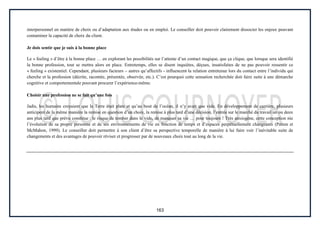 163
interpersonnel en matière de choix ou d’adaptation aux études ou en emploi. Le conseiller doit pouvoir clairement dissocier les enjeux pouvant
contaminer la capacité de choix du client.
Je dois sentir que je suis à la bonne place
Le « feeling » d’être à la bonne place … en explorant les possibilités sur l’attente d’un contact magique, que ça clique, que lorsque sera identifié
la bonne profession, tout se mettra alors en place. Entretemps, elles se disent inquiètes, déçues, insatisfaites de ne pas pouvoir ressentir ce
« feeling » existentiel. Cependant, plusieurs facteurs – autres qu’affectifs - influencent la relation entretenue lors du contact entre l’individu qui
cherche et la profession (décrite, racontée, présentée, observée, etc.). C’est pourquoi cette sensation recherchée doit faire suite à une démarche
cognitive et comportementale pouvant procurer l’expérience-même.
Choisir une profession ne se fait qu’une fois
Jadis, les humains croyaient que la Terre était plate et qu’au bout de l’océan, il n’y avait que vide. En développement de carrière, plusieurs
anticipent de la même manière la remise en question d’un choix, la remise à plus tard d’une décision, l’entrée sur le marché du travail un ou deux
ans plus tard que prévu constitue : le risque de tomber dans le vide, de manquer sa vie … pour toujours ! Très anxiogène, cette conception nie
l’évolution de sa propre personne et de ses environnements de vie en fonction de temps et d’espaces perpétuellement changeants (Patton et
McMahon, 1999). Le conseiller doit permettre à son client d’être sa perspective temporelle de manière à lui faire voir l’inévitable suite de
changements et des avantages de pouvoir réviser et progresser par de nouveaux choix tout au long de la vie.
 