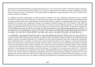 165
possibilités de l’environnement influencent les projets professionnels que ce soit au niveau social, temporel, économique, politique et historique.
Aussi, l’APP a une forme d’unités conatives d’analyse. Il est à noter que chaque structure d’évaluation systémique correspond à une matrice
fournie en annexe de l’article. L’APP permet à l’intervenant d’utiliser les explorations cliniques spontanées et cela se fait à l’intérieur d’une
structure d’évaluation systématique.
Les méthodes d’évaluation psychologique de l’APP permettent de distinguer trois types d’intégration. Premièrement, selon la méthode
d’évaluation, les données peuvent être analysées au niveau individuel ainsi qu’au niveau normatif ou collectif. De plus, la méthodologie permet
d’incorporer plusieurs aspects de la conduite humaine comme les données affectives, cognitives et comportementales, dans un seul instrument.
Finalement, la convergence entre les applications cliniques et les méthodes de recherche est permise par l’APP (Chambers et Little, 2000). Les
clients s’investissent souvent dans plusieurs projets en même temps, ce qui forme un système d’influences mutuelles. Les intervenants de l’APP
prennent en considération dans leur analyse, le niveau de facilitation ou de conflit entre les projets. De plus, les intervenants s’attardent aux
activités quotidiennes puisque ces activités sont le reflet des valeurs existentielles et des comportements significatifs au cœur de la vie
quotidienne du client. Il faut également savoir que l’APP permet à l’intervenant une flexibilité dans sa méthodologie d’intervention. Bien que
chaque projet soit évalué selon des critères préétablis, l’intervenant peut en ajouter ou en retirer afin de s’ajuster aux besoins du client.
La première étape de cette approche est bien certainement de connaître les différents projets du client. Cela dit, il faut savoir que tous les projets
n’ont pas la même portée. Certains projets prennent plus de temps que d’autres, demandent davantage d’énergie et ont des répercussions plus
grandes. Ces projets se regroupent fréquemment sous 6 catégories c'est-à-dire scolaire/occupationnel, santé/corps, intrapersonnel, interpersonnel,
loisir et administration de la vie courante. La manière que les clients formulent leurs projets est aussi importante. L’intervenant doit donc être
attentif à la manière dont est exprimé le projet c’est-à-dire comme une activité, un état ou encore un accomplissement instantané ou prolongé.
L’intervenant doit également amener le client à reformuler ce qu’il voudrait faire dans une forme positive plutôt que négative. À titre d’exemple,
« tenter de ne plus perdre de dossier au bureau » deviendrait « conserver mes dossiers de bureau en ordre ». Afin de mieux évaluer les projets
personnels, l’intervenant peut aussi demander au client de choisir entre 7 et 10 projets et de les noter sur une échelle de 0 à 10 selon des
dimensions qui ont été définies comme significatives pour le client. Traditionnellement, il existe 17 dimensions pouvant être regroupées sous 5
facteurs; stress, structure, efficacité, communauté et signification. Plus tard, de nouvelles dimensions affectives s’ajoutèrent au lot et firent
apparaître deux nouveaux facteurs soit l’affect positif et l’affect négatif. De plus, les dimensions structure et efficacité ont tendance à se croiser.
Maintenant, il reste cinq facteurs, dont trois cognitifs; signification, structure/efficacité et communauté ainsi que deux facteurs affectifs c'est-à-
 