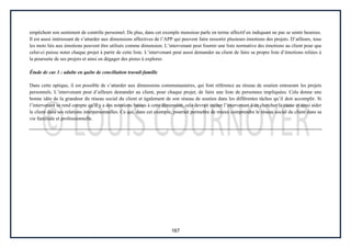 167
empêchent son sentiment de contrôle personnel. De plus, dans cet exemple monsieur parle en terme affectif en indiquant ne pas se sentir heureux.
Il est aussi intéressant de s’attarder aux dimensions affectives de l’APP qui peuvent faire ressortir plusieurs émotions des projets. D’ailleurs, tous
les mots liés aux émotions peuvent être utilisés comme dimension. L’intervenant peut fournir une liste normative des émotions au client pour que
celui-ci puisse noter chaque projet à partir de cette liste. L’intervenant peut aussi demander au client de faire sa propre liste d’émotions reliées à
la poursuite de ses projets et ainsi en dégager des pistes à explorer.
Étude de cas 3 : adulte en quête de conciliation travail-famille
Dans cette optique, il est possible de s’attarder aux dimensions communautaires, qui font référence au réseau de soutien entourant les projets
personnels. L’intervenant peut d’ailleurs demander au client, pour chaque projet, de faire une liste de personnes impliquées. Cela donne une
bonne idée de la grandeur du réseau social du client et également de son réseau de soutien dans les différentes tâches qu’il doit accomplir. Si
l’intervenant se rend compte qu’il y a des notations basses à cette dimension, cela devrait inciter l’intervenant à en chercher la cause et ainsi aider
le client dans ses relations interpersonnelles. Ce qui, dans cet exemple, pourrait permettre de mieux comprendre le réseau social du client dans sa
vie familiale et professionnelle.
 