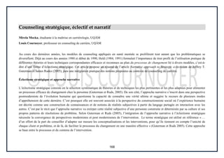 168
Counseling stratégique, éclectif et narratif
Mirela Mocka, étudiante à la maîtrise en carriérologie, UQÀM
Louis Cournoyer, professeur en counseling de carrière, UQÀM
Au cours des dernières années, les modèles de counseling appliqués en santé mentale se prolifèrent tout autant que les problématiques se
diversifient. Déjà au cours des années 1980 et début de 1990, Held (1984, 1991) formulait l’importance de tirer profit de l’utilisation pratique de
différentes théories et leurs techniques correspondantes efficaces et reconnues au plan du processus de changement lié à divers modèles, c’est-à-
dire d’une forme d’éclectisme stratégique. Cet article propose un résumé de l’article Narrative approach to Strategic eclecticism de Jeffrey T.
Guterman et James Rudes (2005), puis une intégration pratique des notions proposées au contexte de counseling de carrière.
Éclectisme stratégique et approche narrative
L’éclectisme stratégique consiste en la sélection systématique de théories et de techniques les plus pertinentes et les plus adaptées pour alimenter
un processus efficace de changement chez la personne (Guterman et Ruds, 2005). De son côté, l’approche narrative s’inscrit dans une perspective
postmoderniste de l’évolution humaine qui questionne la capacité de connaître une vérité ultime et suggère le recours de plusieurs modes
d’appréhension de cette dernière. C’est pourquoi elle est souvent associée à la perspective du constructionniste social où l’expérience humaine
est décrite comme une construction de connaissances et de notions de réalités subjectives à partir du langage partagée en interaction avec les
autres. C’est par le récit que l’approche narrative va extirper cette réalité subjective d’une personne construite et déterminée par sa culture et ses
propres patterns de résolutions de problème. Selon Guterman et Ruds (2005), l’intégration de l’approche narrative à l’éclectisme stratégique
nécessite la convergence de perspectives modernistes et post modernismes de l’intervention. Le terme stratégique est utilisé en référence « …
d’un effort de la part du conseiller d’adapter sur mesure les conceptualisations et les interventions, pour qu’ils tiennent en compte l’unicité de
chaque client et problème, et de là, de faciliter le processus du changement en une manière effective » (Guterman et Ruds 2005). Cette approche
se base entre le processus et du contenu de l’intervention.
 
