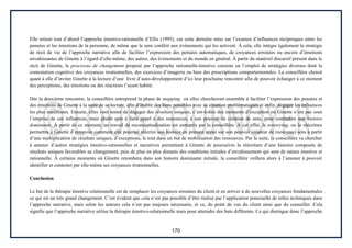 170
Elle retient tout d’abord l’approche émotivo-rationnelle d’Ellis (1995), car cette dernière mise sur l’examen d’influences réciproques entre les
pensées et les émotions de la personne, de même que le sens conféré aux événements qui les activent. À cela, elle intègre également la stratégie
de récit de vie de l’approche narrative afin de faciliter l’expression des pensées automatiques, de croyances erronées ou encore d’émotions
envahissantes de Ginette à l’égard d’elle-même, des autres, des événements et du monde en général. À partir du matériel discursif présent dans le
récit de Ginette, le processus de changement proposé par l’approche rationnelle-émotive consiste en l’emploi de stratégies diverses dont la
contestation cognitive des croyances irrationnelles, des exercices d’imagerie ou bien des prescriptions comportementales. La conseillère choisit
quant à elle d’inviter Ginette à la lecture d’une livre d’auto-développement d’ici leur prochaine rencontre afin de pouvoir échanger à ce moment
des perceptions, des émotions ou des réactions l’ayant habité.
Dès la deuxième rencontre, la conseillère entreprend la phase de mapping où elles chercheront ensemble à faciliter l’expression des pensées et
des émotions de Ginette à la suite de sa lecture, afin d’établir des liens possibles avec sa situation problématiques et enfin, dégager les influences
les plus manifestes. Ensuite, elles vont tenter de dégager des résultats uniques, c’est-à-dire des moments d’exception où Ginette n’est pas sous
l’emprise de ces influences, mais plutôt apte à faire appel à des ressources, à son pouvoir de création de sens, pour contredire son histoire
dominante. À partir de ce moment, un travail de reconceptualisation est entrepris par la conseillère. À cet effet, le restorying, ou la réécriture
permettra à Ginette d’entrevoir comment elle pourrait réécrire son histoire en prenant appui sur son pouvoir créateur de (nouveau) sens à partir
d’une multiplication de résultats uniques, d’exceptions, le tout dans un but de mobilisation des ressources. Par la suite, la conseillère va chercher
à amener d’autres stratégies émotivo-rationnelles et narratives permettant à Ginette de poursuivre la réécriture d’une histoire composée de
résultats uniques favorables au changement, puis de plus en plus distants des conditions initiales d’envahissement qui sont de nature émotive et
rationnelle. À certains moments où Ginette retombera dans son histoire dominante initiale, la conseillère veillera alors à l’amener à pouvoir
identifier et contester par elle-même ses croyances irrationnelles.
Conclusion
Le but de la thérapie émotive relationnelle est de remplacer les croyances erronées du client et en arriver à de nouvelles croyances fondamentales
ce qui est un très grand changement. C’est évident que cela n’est pas possible d’être réalisé par l’application ponctuelle de telles techniques dans
l’approche narrative, mais selon les auteurs cela n’est pas toujours nécessaire, et ce, du point de vue du client ainsi que du conseiller. Cela
signifie que l’approche narrative utilise la thérapie émotivo-relationnelle mais pour atteindre des buts différents. Ce qui distingue donc l’approche
 