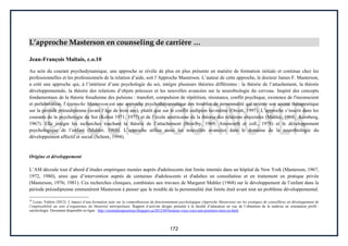 172
L’approche Masterson en counseling de carrière …
Jean-François Maltais, c.o.10
Au sein du courant psychodynamique, une approche se révèle de plus en plus présente en matière de formation initiale et continue chez les
professionnelles et les professionnels de la relation d’aide, soit l’Approche Masterson. L’auteur de cette approche, le docteur James F. Masterson,
a créé une approche qui, à l’intérieur d’une psychologie du soi, intègre plusieurs théories différentes : la théorie de l’attachement, la théorie
développementale, la théorie des relations d’objets précoces et les nouvelles avancées sur la neurobiologie du cerveau. Inspiré des concepts
fondamentaux de la théorie freudienne des pulsions : transfert, compulsion de répétition, résistance, conflit psychique, existence de l'inconscient
et perlaboration, l'Approche Masterson est une approche psychothérapeutique des troubles de personnalité qui oriente son accent thérapeutique
sur la période préoedipienne (avant l’âge de trois ans), plutôt que sur le conflit oedipien lui-même (Orcutt, 1997). L’approche s’inscrit dans les
courants de la psychologie du Soi (Kohut 1971; 1977) et de l’école américaine de la théorie des relations objectales (Mahler, 1968; Kernberg,
1967). Elle intègre les recherches touchant la théorie de l’attachement (Bowlby, 1969; Ainsworth et coll., 1978) et le développement
psychologique de l’enfant (Mahler, 1968). L’approche utilise aussi les nouvelles avancées dans le domaine de la neurobiologie du
développement affectif et social (Schore, 1994).
Origine et développement
L’AM découle tout d’abord d’études empiriques menées auprès d'adolescents état limite internés dans un hôpital de New York (Masterson, 1967,
1972, 1980), ainsi que d’intervention auprès de centaines d'adolescents et d'adultes en consultation et en traitement en pratique privée
(Masterson, 1976; 1981). Ces recherches cliniques, combinées aux travaux de Margaret Mahler (1968) sur le développement de l’enfant dans la
période préoedipienne emmenèrent Masterson à penser que le trouble de la personnalité état limite était avant tout un problème développemental.
10
Locas, Valérie (2012). L’impact d’une formation axée sur la compréhension du fonctionnement psychologique (Approche Masterson) sur les pratiques de conseillères en développement de
l’employabilité au sein d’organismes du Montréal métropolitain. Rapport d’activité dirigée présenté à la faculté d’éducation en vue de l’obtention de la maîtrise en orientation profil :
carriérologie. Document disponible en ligne : http://orientationpourtous.blogspot.ca/2012/04/bonjour-vous-voici-une-premiere-mise-en.html
 