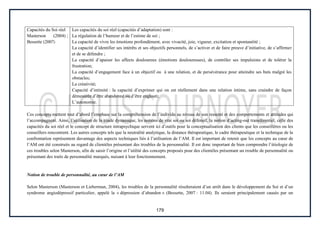 179
Capacités du Soi réel
Masterson (2004) ;
Bessette (2007)
Les capacités du soi réel (capacités d’adaptation) sont :
La régulation de l’humeur et de l’estime de soi ;
La capacité de vivre les émotions profondément, avec vivacité, joie, vigueur, excitation et spontanéité ;
La capacité d’identifier ses intérêts et ses objectifs personnels, de s’activer et de faire preuve d’initiative, de s’affirmer
et de se défendre ;
La capacité d’apaiser les affects douloureux (émotions douloureuses), de contrôler ses impulsions et de tolérer la
frustration;
La capacité d’engagement face à un objectif ou à une relation, et de persévérance pour atteindre ses buts malgré les
obstacles;
La créativité;
Capacité d’intimité : la capacité d’exprimer qui on est réellement dans une relation intime, sans craindre de façon
démesurée d’être abandonné ou d’être englouti;
L’autonomie.
Ces concepts mettent tout d’abord l’emphase sur la compréhension de l’individu au niveau de son ressenti et des comportements et attitudes qui
l’accompagnent. Ainsi, l’utilisation de la triade dynamique, les notions de vrai soi ou soi défensif, la notion d’acting-out transférentiel, celle des
capacités du soi réel et le concept de structure intrapsychique servent ici d’outils pour la conceptualisation des clients que les conseillères ou les
conseillers rencontrent. Les autres concepts tels que la neutralité analytique, la distance thérapeutique, le cadre thérapeutique et la technique de la
confrontation représentent davantage des aspects techniques liés à l’utilisation de l’AM. Il est important de retenir que les concepts au cœur de
l’AM ont été construits au regard de clientèles présentant des troubles de la personnalité. Il est donc important de bien comprendre l’étiologie de
ces troubles selon Masterson, afin de saisir l’origine et l’utilité des concepts proposés pour des clientèles présentant un trouble de personnalité ou
présentant des traits de personnalité marqués, nuisant à leur fonctionnement.
Notion de trouble de personnalité, au cœur de l’AM
Selon Masterson (Masterson et Lieberman, 2004), les troubles de la personnalité résulteraient d’un arrêt dans le développement du Soi et d’un
syndrome angiodépressif particulier, appelé la « dépression d’abandon » (Bessette, 2007 : 11.04). Ils seraient principalement causés par un
 