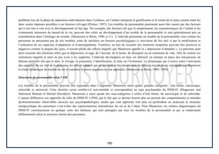 180
problème lors de la phase de séparation-individuation dans l’enfance, où l’enfant introjecte la gratification et le retrait de la mère comme étant les
deux seules réponses possibles à ses besoins (clivage) (Poirier, 1997). Les troubles de personnalité pourraient aussi être causés par des facteurs
qui n’ont rien à voir avec le développement en bas âge. Par exemple, des facteurs tels que le tempérament, les caractéristiques de l’enfant et les
évènements stresseurs du hasard de la vie, peuvent être reliés au développement d’un trouble de la personnalité et sont généralement pris en
considération dans l’étiologie du trouble. (Masterson et Klein, 1989, p.11). L’individu présentant un trouble de la personnalité, tout comme les
personnes ne présentant pas de tels troubles, tente de satisfaire ses besoins psychologiques (« activation du Soi réel ») par la mobilisation et
l’utilisation de ses capacités d’adaptation et d’autorégulation. Toutefois, au lieu de ressentir des émotions tempérées pouvant être positives et
négatives comme la plupart des gens, il ressent plutôt des affects négatifs que Masterson appelle la « dépression d’abandon ». La personne peut
alors ressentir des émotions telles que la dépression, la rage, de l’anxiété, de la honte, du désespoir ou un sentiment de vide. Afin de contrer ces
sentiments négatifs et ainsi ne pas avoir à les supporter, l’individu développera un faux soi défensif, en mettant en place des mécanismes de
défense primitifs tels que le déni, le clivage, la projection, l’identification, la fuite ou l’évitement. La dynamique qui s’exerce entre l’activation
des capacités du soi réel de la personne, les affects négatifs qui en résultent et les mécanismes de défense mis en place, est appelé pas Masterson
la triade dynamique du trouble du soi et constitue la pierre angulaire de son approche. (Masterson et Klein, 1989; 1995).
Structures de personnalité selon l’AM
Les troubles de la personnalité peuvent être regroupés dans l’Approche Masterson selon quatre grandes catégories : état limite, narcissique,
schizoïde et antisocial. Cette dernière serait semble-t-il non-traitable et correspondrait au type psychopathe du DSM-IV (Diagnostic and
Statistical Manual of Mental Disorders). Masterson a aussi ajouté des sous-catégories à celles d’état limite, de narcissique et de schizoïde.
L’auteur différencie son approche de celle du DSM-IV (1994), par le fait que ce dernier fournit plus un portrait des comportements et attitudes
dysfonctionnelles observables associés aux psychopathologies, tandis que sont approche irait plus en profondeur en analysant la structure
intrapsychique des personnes c’est-à-dire des représentations internalisées du soi et de l’objet. Pour Masterson, les critères diagnostiques du
DSM-IV constitueraient en quelque sorte des défenses qui sont partagées par tous les troubles de la personnalité et qui se traduiraient
différemment selon la structure interne des personnes.
 