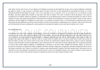 182
sentir adoré. Il évite ainsi d’avoir à vivre la dépression d’abandon et de passer du côté négatif du clivage, où il se sentira inadéquat et fragmenté
par rapport à l’objet. Le type dévaluant se distingue quant à lui dans le fait qu’il se situe uniquement du côté négatif du clivage. Il y a deux
scénarios possibles du côté négatif du clivage : sois je suis le dévaluant et tu es le minable; sois je suis le minable et tu es le dévaluant. Le type
dévaluant peut donc adopter deux attitudes ou jouer deux rôles dans la relation. D’un côté, s’il prend le rôle du dévaluant, il fera sentir au
conseiller qu’il est minable, inférieur et inadéquat. La dévaluation est ici une défense pour le client et lui permet de projeter sur l’autre le rôle du
minable. De l’autre côté, quand la dévaluation ne fonctionne plus (la défense de la dévaluation n’est plus assez forte), le client est alors coincé à
reprendre le rôle du minable, de l’inadéquat. Il n’arrive plus à « se remonter en écrasant l’autre». Le contre-transfert se répercutera alors chez les
intervenants de façon différente que chez le client état limite. Comme le client projette ses idéalisations sur le conseiller, celui-ci peut alors sentir
qu’il doit performer de façon exceptionnelle, certains parlent d’un sentiment de marcher sur des œufs dans la relation avec le client.
Personnalité schizoïde
Contrairement aux deux autres structures de personnalité, la structure schizoïde ne croit pas qu’il est possible pour lui de créer de véritables
relations avec les autres et ainsi obtenir un apport affectif. Par conséquent, on ne retrouve pas dans cette structure un côté positif dans le clivage,
comme dans les deux autres structures de personnalité. La personne schizoïde voit d’un côté du clivage l’objet comme étant le maître qui
manipule, qui exploite, qui impose ses volontés et qui ne veut pas entrer en relation. Elle se voit donc comme étant l’esclave qui exécute les
désirs du maître, un robot, une victime. Celui-ci trouve alors une forme de sécurité dans la relation maître-esclave, jusqu’à ce que les sentiments
associés à cette dynamique soit trop insupportables et que la personne passe de l’autre côté du clivage, appeler pôle exil. La personne schizoïde
voit alors l’objet comme sadique, dangereux et abandonnant. La personne se sent alors isolée, étrangère aux humains, aliénée. Le fait de ne
pouvoir être ni trop près, ni trop loin de l’objet est appelé le dilemme schizoïde. Tandis que le compromis schizoïde correspond au fait de trouver
une distance sécuritaire entre l’objet et le schizoïde. La réponse contre-transférentielle à laquelle il faut faire attention dans l’intervention avec les
schizoïdes est de ne pas répondre à la projection de maître faite par le client sur le thérapeute (objet) et de se mettre à diriger le client comme un
robot ou un esclave. Ou de l’autre côté du clivage, de se détacher du client et de s’isoler comme lui-même le fait.
 