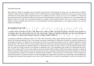 183
Personnalité antisociale
Selon Masterson (2004), les symptômes de la personnalité antisociale dans l’AM demeurent les mêmes que ceux décrient dans le DSM-IV.
Toutefois, la façon de faire le diagnostic diffère, car elle est plutôt basée sur la nature détachée des émotions en lien avec les relations d’objet
internalisées du client, plutôt qu’être uniquement basé sur les symptômes de celui-ci, comme c’est le cas avec le DSM-IV. La structure de
personnalité antisociale ne répondrait toutefois pas aux traitements psychodynamiques en général. En se basant sur une vision intrapsychique des
relations d’objet, il n’y aurait, chez les personnes atteintes de ce trouble, aucune connexion affective entre le soi et l’objet. Ces connexions
affectives seraient essentielles pour intervenir avec une psychothérapie de type psychodynamique, ce qui explique pourquoi il ne serait pas
traitable selon Masterson.
Recension des écrits sur l’AM
L’approche Masterson (Masterson et Klein, 1989; Masterson et Lieberman, 2004) a fait l’objet de plusieurs études tant au niveau théorique,
qu’empirique. Suite à une recension des écrits en lien avec cette approche, il appert que l’approche a été utilisée avec diverses problématiques de
santé mentale et aussi qu’elle a été utilisée pour aider une multitude de clientèles différentes.
Les premières recherches de Masterson (1967, 1972, 1976; 1980; 1981) furent menées auprès d'adolescents ayant un trouble de personnalité
limite d’une clinique psychiatrique de New York et auprès de centaines d’adolescentes et d’adolescents rencontrés en contexte de pratique privée
par Masterson lui-même. Ces recherches ont en fait permis de soutenir et de critiquer les principes de base de l’Approche Masterson. D’autres
auteurs (Poirier, 1997; Orkutt, 1997) se sont aussi attardés à décrire les modalités de traitement de personnes présentant un diagnostic de troubles
état limite à partir des principes de l’approche Masterson en décortiquant les concepts clés reliés à celle-ci. Le docteur Masterson décida ensuite,
dans les années 80, d’élargir la portée de son approche en appliquant celle-ci à la compréhension des troubles de la personnalité narcissique.
Klein (1993) et Orcutt (1995) ont par la suite intégré les travaux de Guntrip (1969) et Fairbairn (1984) sur les troubles schizoïdes à la théorie de
Masterson. Morrison (2008) a quant à lui mené une recherche afin de mieux comprendre les particularités des personnes présentant un trouble de
la personnalité limite, combiné à un historique de traumatismes dans l’enfance. L’auteure questionne le fait que pour ce type de trouble de la
personnalité particulier, les traitements actuels ne seraient pas adaptés. Elle suggère donc un traitement qui est spécifique à cette problématique,
en intégrant des éléments de deux perspectives sur le sujet. Celle de Masterson sur les troubles de la personnalité et celle de Van der Kolk sur le
 