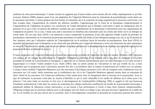 184
syndrome de stress post-traumatique. L’auteur conclut en suggérant que d’autres études soient menées afin de valider empiriquement ce qu’elles
avancent. Roberts (2000), propose quant à lui, une adaptation de l’Approche Masterson pour les traitements de psychothérapie courte durée sur
les personnes état limite. L’auteur propose des buts limités au traitement, dus à la contrainte de temps engendré par le processus court-terme. Les
buts évoqués étant, l’augmentation du contrôle des défenses nuisibles, l’apprentissage par le client de sa dynamique comportementale et
l’augmentation de l’adaptation du patient. Les conclusions de l’étude démontrent que la thérapie court-terme à opéré un changement chez la
personne en ce qui à trait à la gestion des défenses nuisibles par une compréhension de sa dynamique et démontrent aussi une augmentation de
l’adaptation du patient. En ce sens, l’étude aura aidé à maximiser les bénéfices des traitements pour les clients état limite suivis en thérapie de
courte durée. De son coté, Katz (2010) s’est intéressée à mieux comprendre la pertinence d’une telle approche fondée à partir de principes de
psychanalyse relationnelle sur le traitement de personnes présentant un trouble état limite où leur thérapeute partage avec eux ce qu’ils pensent de
leur situation, ainsi que l’utilisation explicite de l’intersubjectivité est la meilleure façon de travailler en psychanalyse. Pour Katz (2010), la
neutralité thérapeutique entre le thérapeute et son client telle que défendue par l’Approche Masterson s’avère une dimension des plus importantes
en raison de l’emphase mise sur les capacités du soi réel du client (souvent niées) et la démonstration de sa réticence à accepter ou à agir selon les
projections du faux soi défensif de celui-ci.
D’autres recherches sur l’Approche Masterson et traitant des applications possibles de l’approche ont aussi été menées. Mulherin (2001) présente
une analyse de cas traitant de l’utilisation de l’Approche Masterson à l’intérieur d’une thérapie par le jeu, pour le traitement d’un enfant
possédant un trouble de la personnalité en émergence. L’approche est ici utilisée essentiellement pour son cadre théorique et ses outils servant à
diagnostiquer et à traiter l’enfant pendant le jeu. Sachs (2003), dans un article traitant de l’alcoolisme en tant que trouble du soi, a émis
l’hypothèse que la propension pour l’alcoolisme pourrait être due à un problème dans la relation d’attachement de l’enfant avec ses parents.
L’auteur a donc combiné l’Approche Masterson avec des rencontres d’alcooliques anonymes (AA), afin de comparer cette combinaison avec les
rencontres aux AA seules. Sachs mentionne que la combinaison des AA et de l’Approche Masterson apparaît comme étant un traitement de
choix. Selon lui les rencontres AA n’étant pas suffisantes à elles seules pour créer un changement dans la structure de la personnalité. Avec ce
type de traitement, la personne serait plus en mesure d’identifier ce qui le rend vulnérable et les modes de défenses qu’il utilise pour s’en
préserver. Une autre étude est ressortie en lien avec le développement de l’employabilité (Affsprung 1998) et suggère le fait que beaucoup
d’étudiants recherchant de l’aide dans les centres de counseling des collèges américains souffriraient du trouble de la personnalité narcissique à
grandiosité inhibée de Masterson (closet narcissistic), ce qui nuirait à leur performance à l’école et dans leurs relations interpersonnelles.
Affsprung souligne que les pressions induites pour se développer sont très fortes au collège et que cela peut favoriser l’apparition de troubles du
soi. Si ces troubles ne sont pas relevés par le conseiller, alors le développement vocationnel et personnel de la personne pourrait être entravé.
 