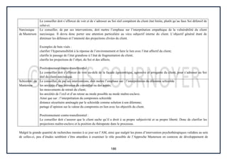 186
Le conseiller doit s’efforcer de voir et de s’adresser au Soi réel compétent du client état limite, plutôt qu’au faux Soi défensif de
celui-ci.
Narcissique
de Masterson
Le conseiller, de par ses interventions, doit mettre l’emphase sur l’interprétation empathique de la vulnérabilité du client
narcissique. Il devra donc porter une attention particulière au vécu subjectif interne du client. L’objectif général étant de
diminuer les défenses et l’intensité des projections clivées du client.
Exemples de buts visés :
clarifier l’hypersensibilité à la réponse de l’environnement et faire le lien avec l’état affectif du client;
clarifie le passage de l’état grandiose à l’état de fragmentation du client;
clarifie les projections de l’objet, du Soi et des affects;
Positionnement contre-transférentiel :
Le conseiller doit s’efforcer de voir au-delà de la façade égocentrique, agressive et arrogante du client, pour s’adresser au Soi
réel du client narcissique.
Schizoïde de
Masterson
Le conseiller, de par ses interventions, doit mettre l’emphase sur : l’interprétation du dilemme schizoïde
les anxiétés d’une intrusion du conseiller ou des autres;
les mouvements de retrait du client;
les anxiétés de l’exil et d’un retour au mode possible au mode maître-esclave.
Ainsi que sur : l’interprétation du compromis schizoïde
distance sécuritaire aménagée par le schizoïde comme solution à son dilemme;
partage d’opinion sur la valeur du compromis en lien avec les objectifs du client.
Positionnement contre-transférentiel :
Le conseiller doit s’assurer que le client sache qu’il a droit à sa propre subjectivité et sa propre liberté. Donc de clarifier les
projections maître-esclave et la position du thérapeute dans le processus.
Malgré la grande quantité de recherches menées à ce jour sur l’AM, ainsi que malgré les pistes d’intervention psychothérapiques validées au sein
de celles-ci, peu d’études semblent s’être attardées à examiner le rôle possible de l’Approche Masterson en contexte de développement de
 