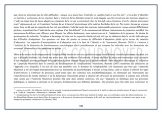 188
aux clients ne présentant pas de telles difficultés. Lorsque ça se passe bien, l’individu est capable d’activer son Soi réel11
, c’est-à-dire d’identifier
ses intérêts et ses besoins, de les exprimer dans la réalité et de les défendre lorsqu’ils sont attaqués sans être envahi pas des émotions négatives.
L’individu réagit donc de façon adaptée aux situations de la vie qui se présentent à lui. Le Soi réel a deux fonctions, il est le véhicule émotionnel
pour l’expression de soi et il maintient l’estime de soi à travers l’apprentissage et la maîtrise des tâches de la vie. Par contre, lorsque ça se passe
moins bien, on dit que les capacités du Soi réel sont réduites. Cela fait surgir des réactions émotionnelles excessives, vécues comme difficilement
gérables, engendrant chez l’individu la mise en place d’un Soi défensif12
et de mécanismes de défense (mécanismes de protection nuisible). Ces
mécanismes de défense sont efficaces pour bloquer les affects douloureux, mais nuisent souvent à l’adaptation de la personne. Au niveau du
questionnaire de recherche, l’emphase a davantage été mise sur les capacités réduites du soi réel, qui se traduisent dans la vie des individus par
des difficultés d’adaptation. Les questions ont donc été posées en termes de difficultés d’adaptation plutôt qu’en termes de capacités
d’adaptation. Les capacités d’autorégulation et d’adaptation sont à la base de l’identité et de l’autonomie (Bessette, 2010) et s’insèrent à
l’intérieur de la dimension du fonctionnement psychologique décrit précédemment et qui compose les individus avec les dimensions des
ressources personnelles et des conditions du milieu.
Même si le secteur du développement de l’employabilité fournit des services quotidiens auprès des différentes clientèles présentées plus haut, tels
que la clientèle étudiante, les clients aux prises avec des problèmes d’alcoolisme, d’autres souffrant de stress post-traumatique ainsi qu’auprès
d’une population pouvant présenter des symptômes de santé mentale divers, peu d’études semblent s’être intéressées directement à l’utilisation
de l’Approche Masterson dans le contexte du développement de l’employabilité. Néanmoins, Bessette (2007) mentionne des utilisations de
l’approche avec lesquelles il est aisé de faire des parallèles avec le domaine de l’employabilité. Elle mentionne que bien que l’Approche
Masterson a été développé principalement pour les traitements de psychothérapie à moyen et long terme, celle-ci éclaire et enrichit les types
d’interventions à l’intérieur de processus court-terme dans des contextes non psychothérapeutiques, en emmenant aux intervenants une
compréhension du monde intérieur et de la dynamique relationnelle propre à chacune des structures de personnalité. L’auteure nous informe
entre autres que l’Approche Masterson pourrait être utile dans certains contextes, tels que l’éducation en diététique pour les personnes
diabétiques, le maintien à domicile et les groupes d’entrainement aux habiletés parentales. Elle pourrait aussi être utile pour contourner les
11
Le terme « soi réel » fait référence à un Soi sain et en santé, composé principalement d’aspects conscients de la réalité et, dans une moindre mesure, d’aspects inconscients
et de l’ordre de l’imaginaire. (Masterson et Lieberman, 2004)
12
Contrairement au Soi réel, le Soi défensif maintien l’estime de soi non pas par des efforts pour maîtriser la réalité, mais en se défendant contre des affects douloureux. Le
Soi défensif fait référence à une façon d’être, de se percevoir et de percevoir les autres qui est étrangère au Soi réel, qui est principalement « en réaction » aux autres et qui
manque de spontanéité. (Masterson et Lieberman, 2004)
 