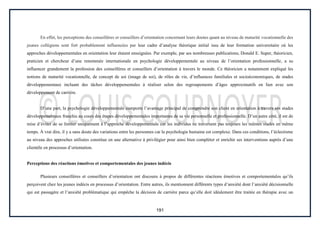191
En effet, les perceptions des conseillères et conseillers d’orientation concernant leurs doutes quant au niveau de maturité vocationnelle des
jeunes collégiens sont fort probablement influencées par leur cadre d’analyse théorique initial issu de leur formation universitaire où les
approches développementales en orientation leur étaient enseignées. Par exemple, par ses nombreuses publications, Donald E. Super, théoricien,
praticien et chercheur d’une renommée internationale en psychologie développementale au niveau de l’orientation professionnelle, a su
influencer grandement la profession des conseillères et conseillers d’orientation à travers le monde. Ce théoricien a notamment expliqué les
notions de maturité vocationnelle, de concept de soi (image de soi), de rôles de vie, d’influences familiales et socioéconomiques, de stades
développementaux incluant des tâches développementales à réaliser selon des regroupements d’âges approximatifs en lien avec son
développement de carrière.
D’une part, la psychologie développementale comporte l’avantage principal de comprendre son client en orientation à travers ses stades
développementaux franchis au cours des étapes développementales importantes de sa vie personnelle et professionnelle. D’un autre côté, il est de
mise d’éviter de se limiter uniquement à l’approche développementale car les individus ne traversent pas toujours les mêmes stades en même
temps. À vrai dire, il y a sans doute des variations entre les personnes car la psychologie humaine est complexe. Dans ces conditions, l’éclectisme
au niveau des approches utilisées constitue en une alternative à privilégier pour ainsi bien compléter et enrichir ses interventions auprès d’une
clientèle en processus d’orientation.
Perceptions des réactions émotives et comportementales des jeunes indécis
Plusieurs conseillères et conseillers d’orientation ont discouru à propos de différentes réactions émotives et comportementales qu’ils
perçoivent chez les jeunes indécis en processus d’orientation. Entre autres, ils mentionnent différents types d’anxiété dont l’anxiété décisionnelle
qui est passagère et l’anxiété problématique qui empêche la décision de carrière parce qu’elle doit idéalement être traitée en thérapie avec un
 