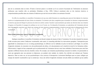 193
peur de se commettre dans un choix. D’autres n’arrivent jamais à se décider car ils ne cessent d’accumuler de l’information sur plusieurs
professions sans toutefois aller en profondeur (Falardeau et Roy, 1999). Celles-ci constituent alors en des réactions émotives et
comportementales possibles dans une situation d’indécision qui sont très souvent reliées à un sentiment d’anxiété.
En effet, les conseillères et conseillers d’orientation ont reçu une solide formation en counseling pour pouvoir bien dépister les réactions
émotives et comportementales de leurs clients en orientation. Ces derniers sont alors compétents pour reconnaître les réactions comportementales
et émotives qui peuvent bloquer le processus du choix de carrière comme l’anxiété, la procrastination qui amène une décision dans une situation
d’urgence et d’inconfort, le manque de confiance en soi et en l’avenir, etc. En démarche d’orientation, ces spécialistes de l’orientation doivent
alors faire prendre conscience aux clients que certaines de leurs réactions comportementales et émotives peuvent nuire au dénouement du choix
vocationnel.
Pistes d’intervention pour contrer l’indécision vocationnelle
Quelques conseillères et conseillers d’orientation ont discuté à propos de mesures d’aide à l’orientation. Ils ont alors énuméré les mesures
d’aide suivantes pour contrer l’indécision vocationnelle, entre autres, le counseling individuel, les interventions groupales, l’introspection pour
approfondir la connaissance de soi, le testing psychométrique, la réflexion sur les méthodes de prise de décision à privilégier, les activités
d’approche orientante, les rencontres avec des professionnels du milieu, et la documentation sur le marché du travail et les formations reliées.
Effectivement, il appert de bien comprendre que les professionnels de l’orientation doivent varier leurs méthodes d’intervention pour ainsi bien
répondre à différents besoins chez des clientèles variées. Par exemple, une évaluation psychométrique mesurant les intérêts et la personnalité ne
serait pas appropriée pour une personne en dépression, car pendant cette maladie, les intérêts d’un individu sont atténués par l’humeur
dépressive. Dans un autre cas, un test psychométrique et des exercices d’introspection s’avèreraient bénéfiques pour un jeune collégien qui
manque de maturité vocationnelle et qui se connaît peu. Aussi, des ateliers d’approche orientante sont plus dédiés aux étudiants qu’aux adultes
 