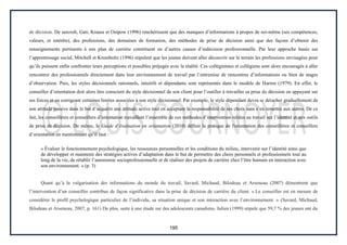 195
de décision. De surcroît, Gati, Krauss et Osipow (1996) renchérissent que des manques d’informations à propos de soi-même (ses compétences,
valeurs, et intérêts), des professions, des domaines de formation, des méthodes de prise de décision ainsi que des façons d’obtenir des
renseignements pertinents à son plan de carrière constituent en d’autres causes d’indécision professionnelle. Par leur approche basée sur
l’apprentissage social, Mitchell et Krumboltz (1996) stipulent que les jeunes doivent aller découvrir sur le terrain les professions envisagées pour
qu’ils puissent enfin confronter leurs perceptions et possibles préjugés avec la réalité. Ces collégiennes et collégiens sont alors encouragés à aller
rencontrer des professionnels directement dans leur environnement de travail par l’entremise de rencontres d’informations ou bien de stages
d’observation. Puis, les styles décisionnels rationnels, intuitifs et dépendants sont représentés dans le modèle de Harren (1979). En effet, le
conseiller d’orientation doit alors être conscient du style décisionnel de son client pour l’outiller à travailler sa prise de décision en appuyant sur
ses forces et en corrigeant certaines limites associées à son style décisionnel. Par exemple, le style dépendant devra se détacher graduellement de
son attitude passive dans le but d’acquérir une attitude active tout en acceptant la responsabilité de ses choix sans s’en remettre aux autres. De ce
fait, les conseillères et conseillers d’orientation travaillent l’ensemble de ces méthodes d’intervention reliées au travail sur l’identité et aux outils
de prise de décision. De même, le Guide d’évaluation en orientation (2010) définit la pratique de l'orientation des conseillères et conseillers
d’orientation en mentionnant qu’il faut :
« Évaluer le fonctionnement psychologique, les ressources personnelles et les conditions du milieu, intervenir sur l’identité ainsi que
de développer et maintenir des stratégies actives d’adaptation dans le but de permettre des choix personnels et professionnels tout au
long de la vie, de rétablir l’autonomie socioprofessionnelle et de réaliser des projets de carrière chez l’être humain en interaction avec
son environnement. » (p. 3)
Quant qu’à la vulgarisation des informations du monde du travail, Savard, Michaud, Bilodeau et Arseneau (2007) démontrent que
l’intervention d’un conseiller contribue de façon significative dans la prise de décision de carrière du client. « Le conseiller est en mesure de
considérer le profil psychologique particulier de l’individu, sa situation unique et son interaction avec l’environnement. » (Savard, Michaud,
Bilodeau et Arseneau, 2007, p. 161) De plus, suite à une étude sur des adolescents canadiens, Julien (1999) stipule que 59,7 % des jeunes ont du
 