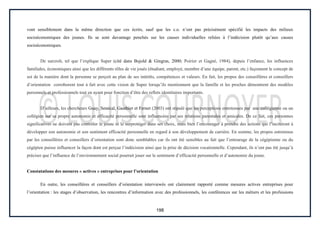 198
vont sensiblement dans la même direction que ces écrits, sauf que les c.o. n’ont pas précisément spécifié les impacts des milieux
socioéconomiques des jeunes. Ils se sont davantage penchés sur les causes individuelles reliées à l’indécision plutôt qu’aux causes
socioéconomiques.
De surcroît, tel que l’explique Super (cité dans Bujold & Gingras, 2000; Poirier et Gagné, 1984), depuis l’enfance, les influences
familiales, économiques ainsi que les différents rôles de vie joués (étudiant, employé, membre d’une équipe, parent, etc.) façonnent le concept de
soi de la manière dont la personne se perçoit au plan de ses intérêts, compétences et valeurs. En fait, les propos des conseillères et conseillers
d’orientation corroborent tout à fait avec cette vision de Super lorsqu’ils mentionnent que la famille et les proches démontrent des modèles
personnels et professionnels tout en ayant pour fonction d’être des reflets identitaires importants.
D’ailleurs, les chercheurs Guay, Senécal, Gauthier et Fernet (2003) ont stipulé que les perceptions entretenues par une collégienne ou un
collégien sur sa propre autonomie et efficacité personnelle sont influencées par ses relations parentales et amicales. De ce fait, ces personnes
significatives ne doivent pas contrôler le jeune ni le surprotéger dans ses choix, mais bien l’encourager à prendre des actions qui l’inciteront à
développer son autonomie et son sentiment efficacité personnelle en regard à son développement de carrière. En somme, les propos entretenus
par les conseillères et conseillers d’orientation sont donc semblables car ils ont été sensibles au fait que l’entourage de la cégépienne ou du
cégépien puisse influencer la façon dont est perçue l’indécision ainsi que la prise de décision vocationnelle. Cependant, ils n’ont pas été jusqu’à
préciser que l’influence de l’environnement social pourrait jouer sur le sentiment d’efficacité personnelle et d’autonomie du jeune.
Constatations des mesures « actives » entreprises pour l’orientation
En outre, les conseillères et conseillers d’orientation interviewés ont clairement rapporté comme mesures actives entreprises pour
l’orientation : les stages d’observation, les rencontres d’information avec des professionnels, les conférences sur les métiers et les professions
 
