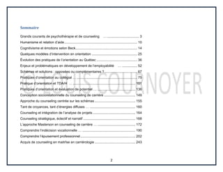 2
Sommaire
Grands courants de psychothérapie et de counseling ….................................. 3
Humanisme et relation d’aide............................................................................. 10
Cognitivisme et émotions selon Beck................................................................. 14
Quelques modèles d’intervention en orientation ................................................ 25
Évolution des pratiques de l’orientation au Québec ........................................... 36
Enjeux et problématiques en développement de l’employabilité … ................ 52
Schémas et solutions : opposées ou complémentaires ?................................... 67
Pratiques d’orientation au collégial … ................................................................ 75
Pratique d’orientation et TDA/H … .................................................................. 101
Pratiques d’orientation et évaluation de potentiel … ........................................ 136
Conception sociorelationnelle du counseling de carrière ................................. 149
Approche du counseling centrée sur les schémas ........................................... 155
Tant de croyances, tant d’énergies diffuses … ................................................ 160
Counseling et intégration de l’analyse de projets ............................................. 164
Counseling stratégique, éclectif et narratif ....................................................... 168
L’approche Masterson en counseling de carrière … ........................................ 172
Comprendre l’indécision vocationnelle … ........................................................ 190
Comprendre l’épuisement professionnel.......................................................... 202
Acquis de counseling en maitrîse en carriérologie ........................................... 243
 