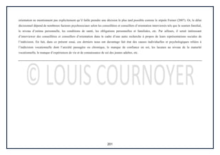 201
orientation ne mentionnent pas explicitement qu’il faille prendre une décision le plus tard possible comme le stipule Forner (2007). Or, le délai
décisionnel dépend de nombreux facteurs psychosociaux selon les conseillères et conseillers d’orientation interviewés tels que le soutien familial,
le niveau d’estime personnelle, les conditions de santé, les obligations personnelles et familiales, etc. Par ailleurs, il serait intéressant
d’interviewer des conseillères et conseillers d’orientation dans le cadre d’une autre recherche à propos de leurs représentations sociales de
l’indécision. En fait, dans ce présent essai, ces derniers nous ont davantage fait état des causes individuelles et psychologiques reliées à
l’indécision vocationnelle dont l’anxiété passagère ou chronique, le manque de confiance en soi, les lacunes au niveau de la maturité
vocationnelle, le manque d’expériences de vie et de connaissance de soi des jeunes adultes, etc.
 