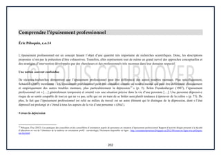 202
Comprendre l’épuisement professionnel
Éric Péloquin, c.o.14
L’épuisement professionnel est un concept faisant l’objet d’une quantité très importante de recherches scientifiques. Donc, les descriptions
proposées n’ont pas la prétention d’être exhaustives. Toutefois, elles représentent tout de même un grand survol des approches conceptuelles et
des stratégies d’intervention développées par des chercheurs et des professionnels très reconnus dans leur domaine respectif.
Une notion souvent confondue
De récentes recherches démontrent que l’épuisement professionnel peut être différencié des autres troubles mentaux. Plus spécifiquement,
Schaufeli (2003) mentionne : « L’épuisement professionnel peut être considéré comme un trouble mental qui peut être différencié cliniquement
et empiriquement des autres troubles mentaux, plus particulièrement la dépression15
» (p. 5). Selon Freudenberger (1987), l’épuisement
professionnel est « […] généralement temporaire et orienté vers une situation précise dans la vie d’une personne […]. Une personne dépressive
risque de se sentir coupable de tout ce qui ne va pas, celle qui est en train de se brûler aura plutôt tendance à éprouver de la colère » (p. 73). De
plus, le fait que l’épuisement professionnel est relié au milieu du travail est un autre élément qui le distingue de la dépression, dont « l’état
dépressif est prolongé et s’étend à tous les aspects de la vie d’une personne » (Ibid.).
Versus la dépression
14
Péloquin, Éric (2012). Les pratiques des conseillers et des conseillères d’orientation auprès de personnes en situation d’épuisement professionnel Rapport d’activité dirigée présenté à la faculté
d’éducation en vue de l’obtention de la maîtrise en orientation profil : carriérologie. Document disponible en ligne : http://orientationpourtous.blogspot.ca/2012/06/essai-en-ligne-eric-peloquin-
sur-les.html
 
