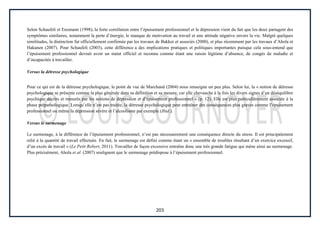 203
Selon Schaufeli et Enzmann (1998), la forte corrélation entre l’épuisement professionnel et la dépression vient du fait que les deux partagent des
symptômes similaires, notamment la perte d’énergie, le manque de motivation au travail et une attitude négative envers la vie. Malgré quelques
similitudes, la distinction fut officiellement confirmée par les travaux de Bakker et associés (2000), et plus récemment par les travaux d’Ahola et
Hakanen (2007). Pour Schaufeli (2003), cette différence a des implications pratiques et politiques importantes puisque cela sous-entend que
l’épuisement professionnel devrait avoir un statut officiel et reconnu comme étant une raison légitime d’absence, de congés de maladie et
d’incapacités à travailler.
Versus la détresse psychologique
Pour ce qui est de la détresse psychologique, le point de vue de Marchand (2004) nous renseigne un peu plus. Selon lui, la « notion de détresse
psychologique se présente comme la plus générale dans sa définition et sa mesure, car elle chevauche à la fois les divers signes d’un déséquilibre
psychique décrits et mesurés par les notions de dépression et d’épuisement professionnel » (p. 12). Elle est plus particulièrement associée à la
phase prépathologique. Lorsqu’elle n’est pas traitée, la détresse psychologique peut entraîner des conséquences plus graves comme l’épuisement
professionnel ou même la dépression sévère et l’alcoolisme par exemple (Ibid.).
Versus le surmenage
Le surmenage, à la différence de l’épuisement professionnel, n’est pas nécessairement une conséquence directe du stress. Il est principalement
relié à la quantité de travail effectuée. En fait, le surmenage est défini comme étant un « ensemble de troubles résultant d’un exercice excessif,
d’un excès de travail » (Le Petit Robert, 2011). Travailler de façon excessive entraîne donc une très grande fatigue qui mène ainsi au surmenage.
Plus précisément, Ahola et al. (2007) soulignent que le surmenage prédispose à l’épuisement professionnel.
 