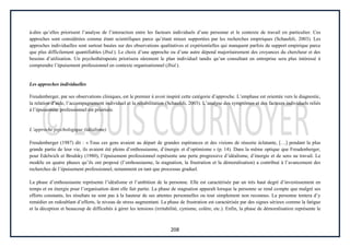 208
à-dire qu’elles priorisent l’analyse de l’interaction entre les facteurs individuels d’une personne et le contexte de travail en particulier. Ces
approches sont considérées comme étant scientifiques parce qu’étant mieux supportées par les recherches empiriques (Schaufeli, 2003). Les
approches individuelles sont surtout basées sur des observations qualitatives et expérientielles qui manquent parfois de support empirique parce
que plus difficilement quantifiables (Ibid.). Le choix d’une approche ou d’une autre dépend majoritairement des croyances du chercheur et des
besoins d’utilisation. Un psychothérapeute priorisera sûrement le plan individuel tandis qu’un consultant en entreprise sera plus intéressé à
comprendre l’épuisement professionnel en contexte organisationnel (Ibid.).
Les approches individuelles
Freudenberger, par ses observations cliniques, est le premier à avoir inspiré cette catégorie d’approche. L’emphase est orientée vers le diagnostic,
la relation d’aide, l’accompagnement individuel et la réhabilitation (Schaufeli, 2003). L’analyse des symptômes et des facteurs individuels reliés
à l’épuisement professionnel est priorisée.
L’approche psychologique (idéalisme)
Freudenberger (1987) dit : « Tous ces gens avaient au départ de grandes espérances et des visions de réussite éclatante, […] pendant la plus
grande partie de leur vie, ils avaient été pleins d’enthousiasme, d’énergie et d’optimisme » (p. 14). Dans la même optique que Freudenberger,
pour Edelwich et Brodsky (1980), l’épuisement professionnel représente une perte progressive d’idéalisme, d’énergie et de sens au travail. Le
modèle en quatre phases qu’ils ont proposé (l’enthousiasme, la stagnation, la frustration et la démoralisation) a contribué à l’avancement des
recherches de l’épuisement professionnel, notamment en tant que processus graduel.
La phase d’enthousiasme représente l’idéalisme et l’ambition de la personne. Elle est caractérisée par un très haut degré d’investissement en
temps et en énergie pour l’organisation dont elle fait partie. La phase de stagnation apparaît lorsque la personne se rend compte que malgré ses
efforts constants, les résultats ne sont pas à la hauteur de ses attentes personnelles ou tout simplement non reconnus. La personne tentera d’y
remédier en redoublant d’efforts, le niveau de stress augmentant. La phase de frustration est caractérisée par des signes sérieux comme la fatigue
et la déception et beaucoup de difficultés à gérer les tensions (irritabilité, cynisme, colère, etc.). Enfin, la phase de démoralisation représente le
 