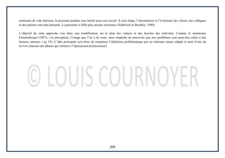 209
sentiment de vide intérieur, la personne perdant tout intérêt pour son travail. À cette étape, l’absentéisme et l’évitement des clients, des collègues
et des patrons sont plus présents. La personne n’offre plus aucune résistance (Edelwich et Brodsky, 1980).
L’objectif de cette approche vise donc une modification sur le plan des valeurs et des besoins des individus. Comme le mentionne
Freudenberger (1987), « la perception, l’image que l’on a de nous, nous empêche de percevoir que nos problèmes sont peut-être reliés à des
facteurs internes » (p. 25). L’idée principale sera donc de remplacer l’idéalisme problématique par un réalisme mieux adapté et ainsi éviter de
revivre chacune des phases qui mènent à l’épuisement professionnel.
 