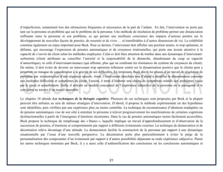 21
d’imperfection, notamment lors des rétroactions fréquentes et nécessaires de la part de l’aidant. En fait, l’intervention ne porte pas
tant sur la personne en problème que sur le problème de la personne. Une méthode de résolution de problème permet une distanciation
suffisante entre la personne et son problème, ce qui permet une meilleure conscience des impacts d’actions portées sur le
développement de nouvelles façons de pensées, de ressentir et de vivre … et transférables à d’autres dimensions de vie. La crédibilité
constitue également un enjeu important pour Beck. Pour ce dernier, l’intervenant doit afficher une position neutre, ni trop optimiste, ni
défiante, qui encourage l’expression de pensées automatiques et de croyances irrationnelles, qui porte une écoute attentive à la
capacité de s’ouvrir du client selon les méthodes employées. Celui-ci doit faire attention de tomber dans une dynamique d’intervenant-
surhomme (client attribuant au conseiller l’autorité et la responsabilité de la démarche, abandonnant du coup sa capacité
d’autocritique), ni celle d’intervenant-menace (qui affronte, plus que ne confronte les résistances du système de croyances du client).
De même, il doit éviter de devenir un intervenant trop optimiste tellement centré sur la dynamisation positive que la cliente peut y
percevoir un manque de considération à la gravité de ses difficultés. En terminant, Beck décrit les phases d’un travail de résolution de
problème par reconstruction d’une séquence causale. Ainsi, l’intervenant cherchera tout d’abord à identifier le dénominateur commun
aux multiples difficultés et symptômes du client. Ensuite, il tente d’élaborer une chaîne de symptômes relatifs aux problèmes vécus
par le passé et actuellement. Enfin, il articule un modèle conceptuel de l’expérience subjective de la personne en le partageant et le
corrigeant au travers d’un travail ensemble.
Le chapitre 10 aborde Les techniques de la thérapie cognitive. Plusieurs de ces techniques sont proposées par Beck et la plupart
peuvent être utilisées au sein de mêmes stratégies d’intervention. D’abord, il propose la méthode expérimentale où des hypothèses
sont identifiées, puis vérifiées par une expérience plus ou moins contrôlée. La technique de reconnaissance d’idéations inadaptées ou
de pensées automatiques vise de son côté à entraîner la personne à relever progressivement les manifestations de certaines cognitions
dysfonctionnelles à partir de l’émergence d’émotions récurrentes. Dans le cas de pensées automatiques moins facilement accessibles,
Beck propose la technique de remplissage des « blancs », laquelle implique un travail d’approfondissement et d’observation de la
succession de pensées, d’émotions et comportements par rapport à différents événements externes. La technique de distanciation et de
décentration relève davantage d’une attitude. La distanciation facilite la soustraction de la personne par rapport à une dynamique
situationnelle par l’essai d’une nouvelle perspective. La décentration porte plus particulièrement à éviter le piège de la
personnalisation des composantes d’un événement par rapport à d’autres possibilités dépassant sa seule expérience subjective. Parmi
les autres techniques nommées par Beck, il y a aussi celle d’authentification des conclusions où les conclusions automatiques et
 