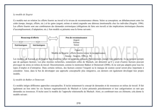 219
Le modèle de Siegrist
Ce modèle met en relation les efforts fournis au travail et le niveau de reconnaissance obtenu. Selon sa conception, un débalancement entre les
coûts (temps, énergie, efforts, etc.) et les gains (argent, estime et statut) engendre une détresse émotionnelle chez les individus (Siegrist, 1996).
Les efforts fournis sont une combinaison des demandes extrinsèques (obligations de faire son travail) et des implications intrinsèques (besoins
d’accomplissement, d’adaptation, etc.). Son modèle se présente sous la forme suivante :
Figure 6
Modèle de Siegrist : efforts fournis versus la reconnaissance
Source : Siegrist, 1996, p. 30.
Les modèles de Karasek et de Siegrist font toutefois l’objet de certaines critiques. Premièrement, malgré leur simplicité, ils ne tiennent compte
que de quelques facteurs. Les plus récentes recherches, notamment celles de Maslach, ont démontré qu’il y avait d’autres facteurs pouvant
provoquer du stress en milieu de travail. Deuxièmement, comme le mentionne Bakker et Demerouti (2006), ils ne sont pas adaptés pour tous les
types d’emploi et d’entreprise. Dans certains milieux, des facteurs comme l’iniquité ou le manque de soutien social seront plus importants à
considérer. Ainsi, dans le but de développer une approche conceptuelle plus intégrative, ces derniers ont également développé leur propre
modèle.
Le modèle de Bakker et Demerouti
Ce modèle intègre différentes approches conceptuelles. Il inclut notamment le concept de demandes et de ressources en milieu de travail. Il fait
également un lien entre les six facteurs organisationnels de Maslach et Leiter présentés précédemment et leur catégorisation en tant que
demandes ou ressources. Il inclut aussi le modèle de l’approche relationnelle de Maslach. Ainsi, en combinant tous ces éléments, cela donne le
modèle suivant :
Beaucoup d’efforts Peu de reconnaissance
Argent
Estime
Statut
Extrinsèques Intrinsèques
 
