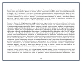 22
potentiellement erronées des personnes sont soumises à des épreuves d’argumentation logique. La technique du changement de règle
consiste quant à elle à explorer et identifier des situations de risque, d’insécurité, de souffrance où sont autosuggérées des obligations
(il faut que …! je n’ai pas le choix …; c’est la vie …) et des règles de fonctionnement (ex. : si (mon conjoint, mon père ou ma mère,
mon enfant) ne m’aime pas, je ne vaux rien; si un collègue n’est pas d’accord avec moi, c’est qu’il veut me rabaisser ; si je refuse une
demande de mon patron, je vais perdre de l’importance dans l’entreprise). De façon générale, les stratégies d’interventions proposées
par ce type d’approche cognitive ont pour objet d’aider la personne à corriger un problème par une démarche systématisée afin
d’éviter les essais-erreurs, l’errance parmi des méthodes disparates, la perte de direction.
Le chapitre 11 aborde La thérapie cognitive de la dépression. Ce type de problématique rejoint plus particulièrement les intérêts de
recherche d’Aaron Beck. Dans son ouvrage, il propose d’ailleurs un tableau (p.216-217) - très pertinent pour les praticiens - traitant
d’interventions spécifiques à certains types de problème ciblés avec la personne : inertie, évitement, fatigabilité, intentions suicidaires,
désespoir, manque de gratification, autocritique et haine de soi, douleurs émotionnelles, surévaluation des exigences, des problèmes et
des pressions externes. Bien que le symptôme d’un problème puisse apparaître sous la forme d’émotions ou de comportements,
l’efficacité de toutes interventions porte sur la modification de l’organisation cognitive de la personne. Pour ce faire, les stratégies
d’intervention sont multiples : activités de structuration des pensées du client; prescription de tâches avec niveau progressif de
difficulté ; relativisation consciente de situations de vie tout aussi plaisantes que déplaisantes; réévaluation cognitive séquentielle
(symptômes, cognitions, motivations, généralisations, inférences arbitraires, pensées dichotomiques, théories personnelles implicites,
tests de validation d’hypothèses et de prémisses). D’autres stratégies d’intervention porteront davantage sur l’essai de nouvelles
attitudes et de nouveaux comportements suivis d’un travail d’analyse rétrospective et de la mise en place de solutions d’alternative aux
problèmes psychologiques. De plus, les stratégies pourront également porter sur la visualisation et l’entraînement à l’imagination de
situations problématiques et de formulation d’alternatives éclairées (but, étapes de réalisation, obstacles et conflits potentiels,
ajustements possibles). De plus, ces tâches peuvent aussi bien se réaliser en contexte d’entretien avec l’intervenant que par
assignation de tâches à domicile décidé, puis revisité (retour sur l’expérience) lors de ces rencontres.
En guise de douzième et dernier chapitre, Beck aborde Le statut de la thérapie cognitive. Il énonce une posture personnelle à l’égard
de l’importance de l’exhaustivité, de la fiabilité et de la validité de modèles théoriques d’intervention auprès des personnes. Parmi les
critères permettant une juste évaluation de la qualité des approches et modèles théoriques d’intervention, Beck nomme d’abord
 