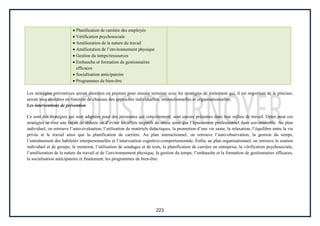 223
Planification de carrière des employés
Vérification psychosociale
Amélioration de la nature du travail
Amélioration de l’environnement physique
Gestion du temps/ressources
Embauche et formation de gestionnaires
efficaces
Socialisation anticipatoire
Programmes de bien-être
Les stratégies préventives seront abordées en premier pour ensuite terminer avec les stratégies de traitement qui, il est important de le préciser,
seront tous abordées en fonction de chacune des approches individuelles, interactionnelles et organisationnelles.
Les interventions de prévention
Ce sont des stratégies qui sont adaptées pour des personnes qui concrètement, sont encore présentes dans leur milieu de travail. Opter pour ces
stratégies se veut une façon de réduire ou d’éviter les effets négatifs du stress ainsi que l’épuisement professionnel dans son ensemble. Au plan
individuel, on retrouve l’auto-évaluation, l’utilisation de matériels didactiques, la promotion d’une vie saine, la relaxation, l’équilibre entre la vie
privée et le travail ainsi que la planification de carrière. Au plan interactionnel, on retrouve l’auto-observation, la gestion du temps,
l’entraînement des habiletés interpersonnelles et l’intervention cognitive-comportementale. Enfin, au plan organisationnel, on retrouve le soutien
individuel et de groupe, le mentorat, l’utilisation de sondages et de tests, la planification de carrière en entreprise, la vérification psychosociale,
l’amélioration de la nature du travail et de l’environnement physique, la gestion du temps, l’embauche et la formation de gestionnaires efficaces,
la socialisation anticipatoire et finalement, les programmes de bien-être.
 