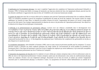 229
L’amélioration de l’environnement physique vise aussi à empêcher l’aggravation des symptômes de l’épuisement professionnel (Schaufeli et
Enzmann, 1998). Un bureau sans fenêtre, un manque de luminosité, une mauvaise aération des lieux, des équipements désuets, peuvent tous être
des éléments contribuant à l’aggravation des maux de tête, de l’irritabilité ou de la mauvaise humeur par exemple.
La gestion du temps peut aussi être un moyen utilisé par les entreprises pour prévenir l’épuisement professionnel chez ses employés (Maslach,
1982). Les entreprises possèdent le pouvoir de réorganiser la planification du temps de travail des employés. Des moyens comme les congés
sabbatiques, les journées de repos libres, la réduction du nombre d’heures de travail, l’augmentation des pauses et le travail à temps partiel
peuvent tous faire partie d’une stratégie organisationnelle de réduction du stress et de prévention de l’épuisement professionnel. Son objectif est
la réduction de la charge de travail physique et émotionnelle.
L’embauche et le perfectionnement de gestionnaires efficaces s’avèrent avoir une influence considérable dans le développement d’un
environnement de travail sain et moins stressant. Selon Quick (2007), les gestionnaires efficaces ont une influence positive sur la santé des
employés. Tous ces gens sont en interrelations en milieu de travail. Plusieurs recherches ont été effectuées pour mieux comprendre les styles de
gestion, les types de leadership, les caractéristiques des gestionnaires efficaces dans le but d’améliorer la santé des employés et la santé
organisationnelle de l’entreprise dans sa globalité. Selon Schaufeli et Enzmann (1998), un gestionnaire qui démontre une grande ouverture
d’esprit, une pensée systémique, de la créativité, une efficacité personnelle et une empathie envers ses employés peut lui-même prévenir
l’épuisement professionnel de ceux-ci. Le développement de programmes pour l’amélioration des compétences des gestionnaires est de plus en
plus fréquent sur le marché du travail.
La socialisation anticipatoire, selon Schaufeli et Enzmann (1998), serait un autre moyen de prévention possible pour les entreprises. Ce moyen
préventif consiste à présenter aux futurs employés potentiels une image réaliste de l’environnement de travail pendant les procédures de
recrutement (Ibid.). Cette façon de fonctionner a pour but d’éviter d’engager des employés qui seront malheureux et qui seront plus susceptibles
de souffrir d’épuisement professionnel une fois à l’intérieur de l’entreprise.
L’instauration de programmes de bien-être pour les employés est aussi utilisée par certaines entreprises dans un but de renforcement contre les
effets du stress et de l’épuisement professionnel. Certaines entreprises optent pour des abonnements à des centres de conditionnement physique
offerts aux employés. D’autres vont tout simplement aménager, directement sur les lieux du travail, un endroit qui contient l’équipement
nécessaire pour le conditionnement physique, la relaxation et autres. Les programmes de bien-être ciblent habituellement un contrôle de la
 