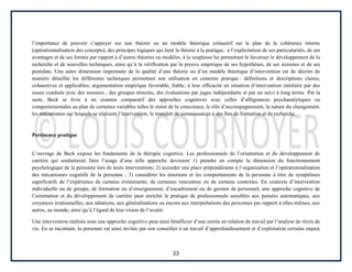 23
l’importance de pouvoir s’appuyer sur une théorie ou un modèle théorique exhaustif sur le plan de la cohérence interne
(opérationnalisation des concepts), des principes logiques qui lient la théorie à la pratique, à l’explicitation de ses particularités, de ses
avantages et de ses limites par rapport à d’autres théories ou modèles, à la souplesse lui permettant le favoriser le développement de la
recherche et de nouvelles techniques, ainsi qu’à la vérification par la preuve empirique de ses hypothèses, de ses axiomes et de ses
postulats. Une autre dimension importante de la qualité d’une théorie ou d’un modèle théorique d’intervention est de décrire de
manière détaillée les différentes techniques permettant son utilisation en contexte pratique : définitions et descriptions claires,
exhaustives et applicables; argumentation empirique favorable, fiable; à leur efficacité en situation d’intervention similaire par des
essais conduits avec des mesures , des groupes témoins, des évaluations par juges indépendants et par un suivi à long terme. Par la
suite, Beck se livre à un examen comparatif des approches cognitives avec celles d’allégeances psychanalytiques ou
comportementales au plan de certaines variables telles le statut de la conscience, le rôle d’accompagnement, la nature du changement,
les mécanismes sur lesquels se réalisent l’intervention, le transfert de connaissances à des fins de formation et de recherche.
Pertinence pratique
L’ouvrage de Beck expose les fondements de la thérapie cognitive. Les professionnels de l’orientation et du développement de
carrière qui souhaiterait faire l’usage d’une telle approche devraient 1) prendre en compte la dimension du fonctionnement
psychologique de la personne lors de leurs interventions; 2) accorder une place prépondérante à l’organisation et l’opérationnalisation
des mécanismes cognitifs de la personne ; 3) considérer les émotions et les comportements de la personne à titre de symptômes
significatifs de l’expérience de certains événements, de certaines rencontres ou de certains contextes. En contexte d’intervention
individuelle ou de groupe, de formation ou d’enseignement, d’encadrement ou de gestion de personnel, une approche cognitive de
l’orientation et du développement de carrière peut enrichir la pratique de professionnels sensibles aux pensées automatiques, aux
croyances irrationnelles, aux idéations, aux généralisations ou encore aux interprétations des personnes par rapport à elles-mêmes, aux
autres, au monde, ainsi qu’à l’égard de leur vision de l’avenir.
Une intervention réalisée sous une approche cognitive peut ainsi bénéficier d’une entrée en relation de travail par l’analyse de récits de
vie. En se racontant, la personne est ainsi invitée par son conseiller à un travail d’approfondissement et d’exploration certains enjeux
 